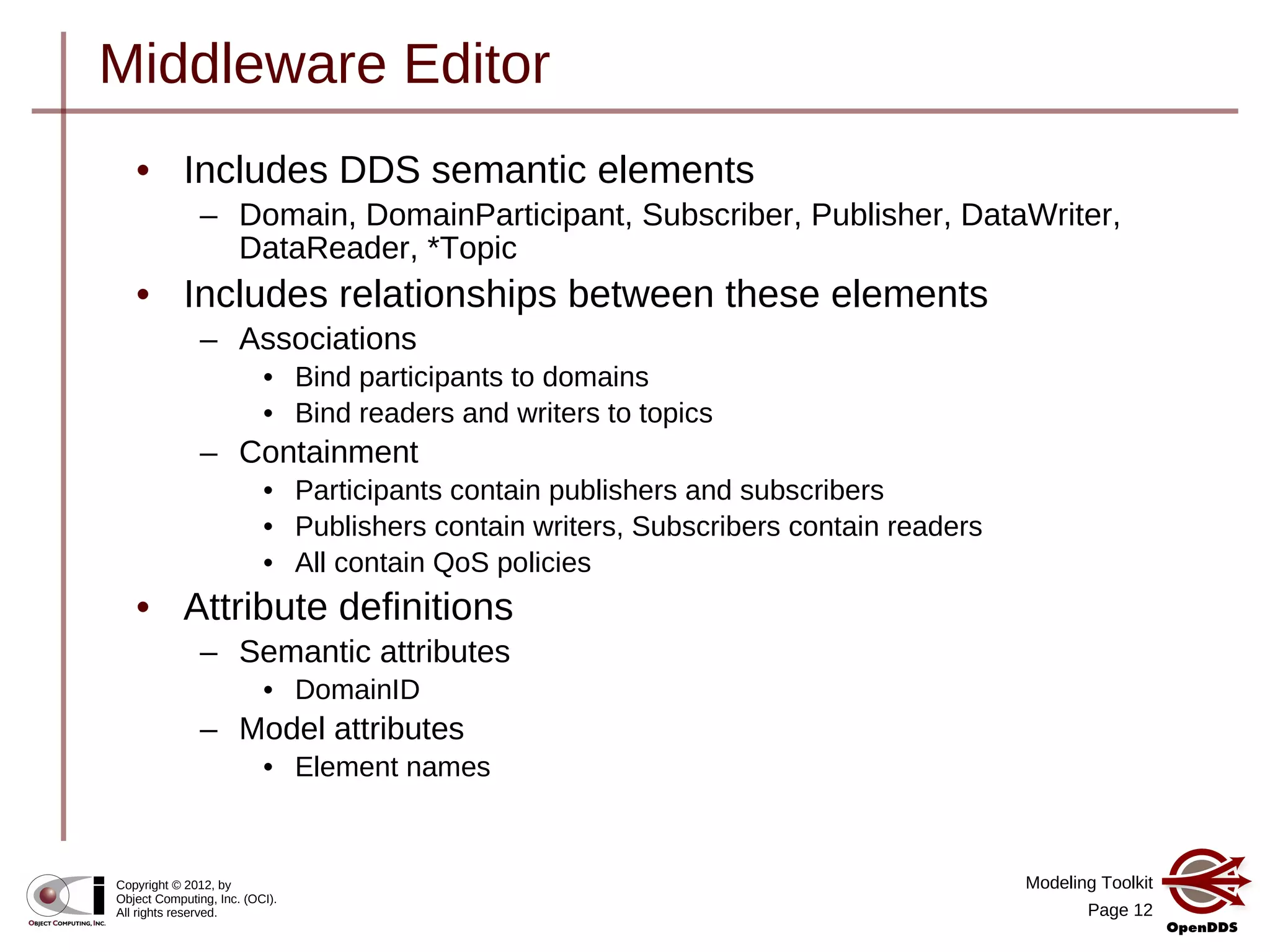 Modeling Toolkit
Page 12
Copyright © 2012, by
Object Computing, Inc. (OCI).
All rights reserved.
Middleware Editor
• Includes DDS semantic elements
– Domain, DomainParticipant, Subscriber, Publisher, DataWriter,
DataReader, *Topic
• Includes relationships between these elements
– Associations
• Bind participants to domains
• Bind readers and writers to topics
– Containment
• Participants contain publishers and subscribers
• Publishers contain writers, Subscribers contain readers
• All contain QoS policies
• Attribute definitions
– Semantic attributes
• DomainID
– Model attributes
• Element names
 