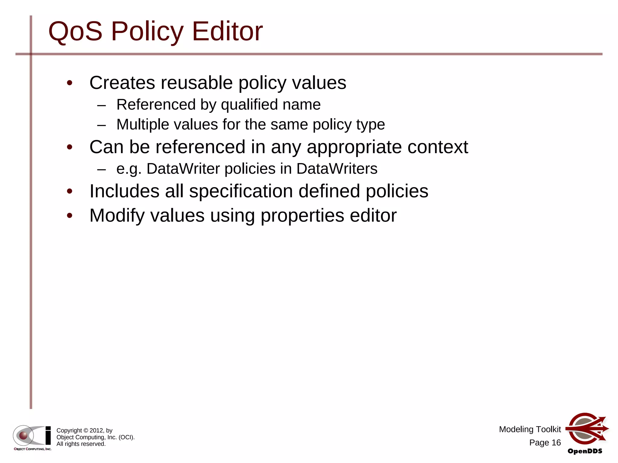 Modeling Toolkit
Page 16
Copyright © 2012, by
Object Computing, Inc. (OCI).
All rights reserved.
QoS Policy Editor
• Creates reusable policy values
– Referenced by qualified name
– Multiple values for the same policy type
• Can be referenced in any appropriate context
– e.g. DataWriter policies in DataWriters
• Includes all specification defined policies
• Modify values using properties editor
 