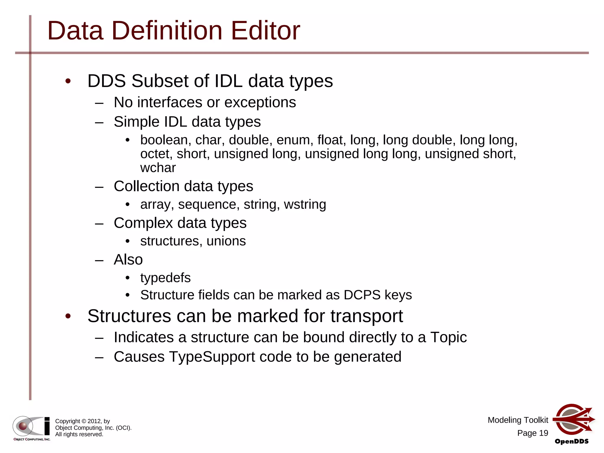 Modeling Toolkit
Page 19
Copyright © 2012, by
Object Computing, Inc. (OCI).
All rights reserved.
Data Definition Editor
• DDS Subset of IDL data types
– No interfaces or exceptions
– Simple IDL data types
• boolean, char, double, enum, float, long, long double, long long,
octet, short, unsigned long, unsigned long long, unsigned short,
wchar
– Collection data types
• array, sequence, string, wstring
– Complex data types
• structures, unions
– Also
• typedefs
• Structure fields can be marked as DCPS keys
• Structures can be marked for transport
– Indicates a structure can be bound directly to a Topic
– Causes TypeSupport code to be generated
 