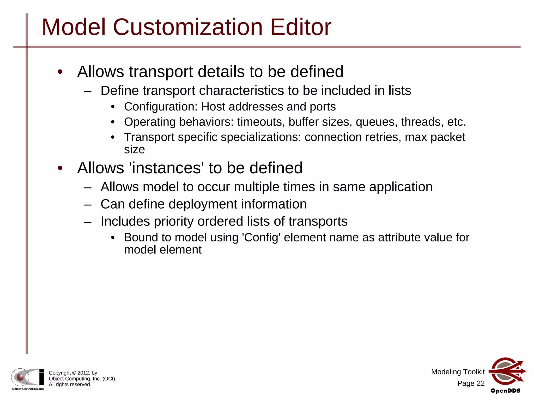 Modeling Toolkit
Page 22
Copyright © 2012, by
Object Computing, Inc. (OCI).
All rights reserved.
Model Customization Editor
• Allows transport details to be defined
– Define transport characteristics to be included in lists
• Configuration: Host addresses and ports
• Operating behaviors: timeouts, buffer sizes, queues, threads, etc.
• Transport specific specializations: connection retries, max packet
size
• Allows 'instances' to be defined
– Allows model to occur multiple times in same application
– Can define deployment information
– Includes priority ordered lists of transports
• Bound to model using 'Config' element name as attribute value for
model element
 