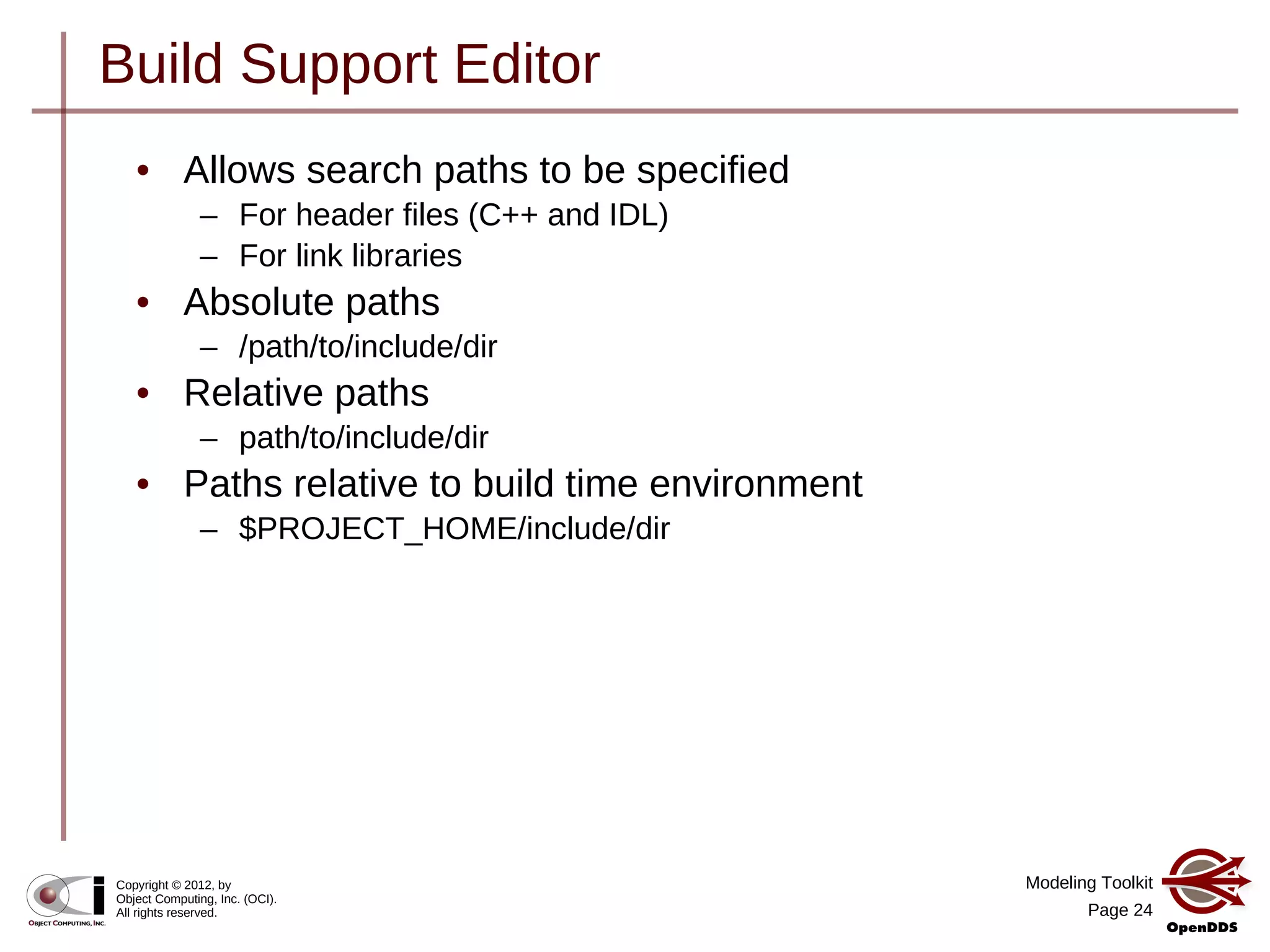 Modeling Toolkit
Page 24
Copyright © 2012, by
Object Computing, Inc. (OCI).
All rights reserved.
Build Support Editor
• Allows search paths to be specified
– For header files (C++ and IDL)
– For link libraries
• Absolute paths
– /path/to/include/dir
• Relative paths
– path/to/include/dir
• Paths relative to build time environment
– $PROJECT_HOME/include/dir
 