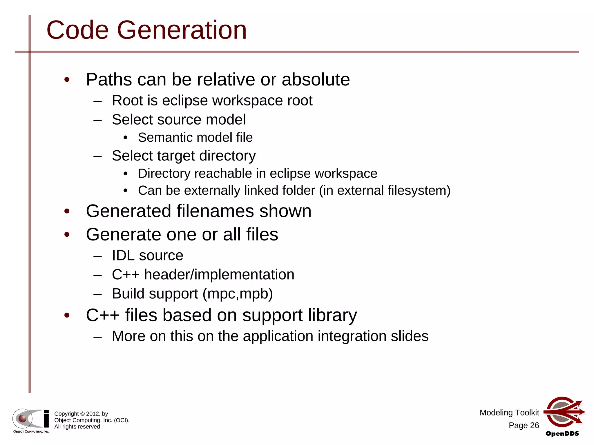 Modeling Toolkit
Page 26
Copyright © 2012, by
Object Computing, Inc. (OCI).
All rights reserved.
Code Generation
• Paths can be relative or absolute
– Root is eclipse workspace root
– Select source model
• Semantic model file
– Select target directory
• Directory reachable in eclipse workspace
• Can be externally linked folder (in external filesystem)
• Generated filenames shown
• Generate one or all files
– IDL source
– C++ header/implementation
– Build support (mpc,mpb)
• C++ files based on support library
– More on this on the application integration slides
 