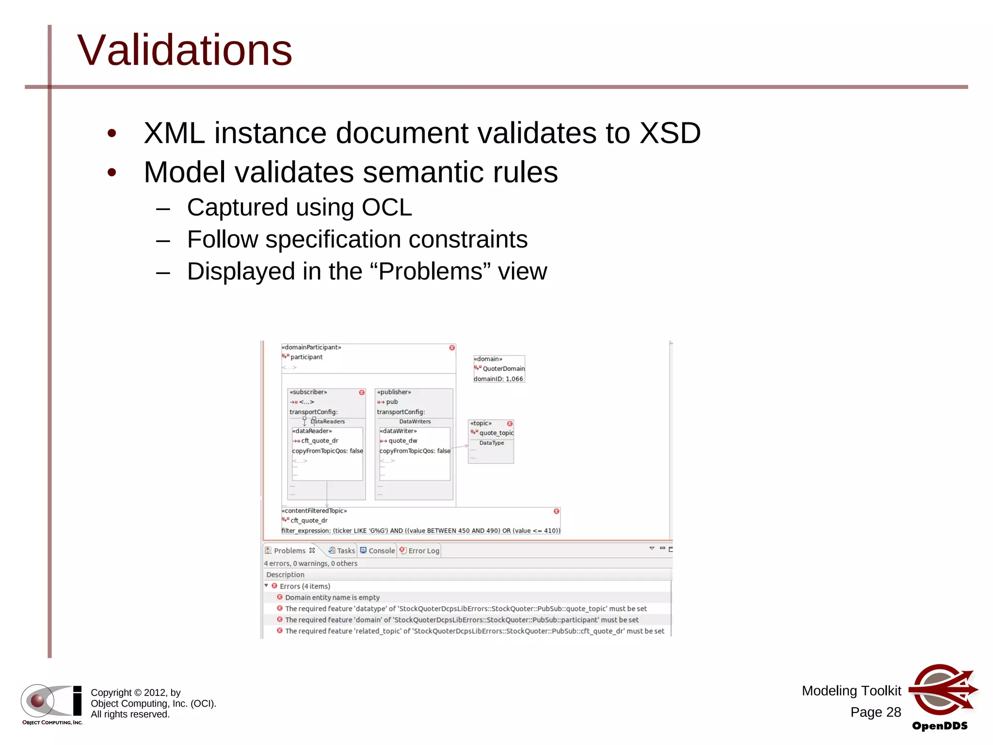 Modeling Toolkit
Page 28
Copyright © 2012, by
Object Computing, Inc. (OCI).
All rights reserved.
Validations
• XML instance document validates to XSD
• Model validates semantic rules
– Captured using OCL
– Follow specification constraints
– Displayed in the “Problems” view
 