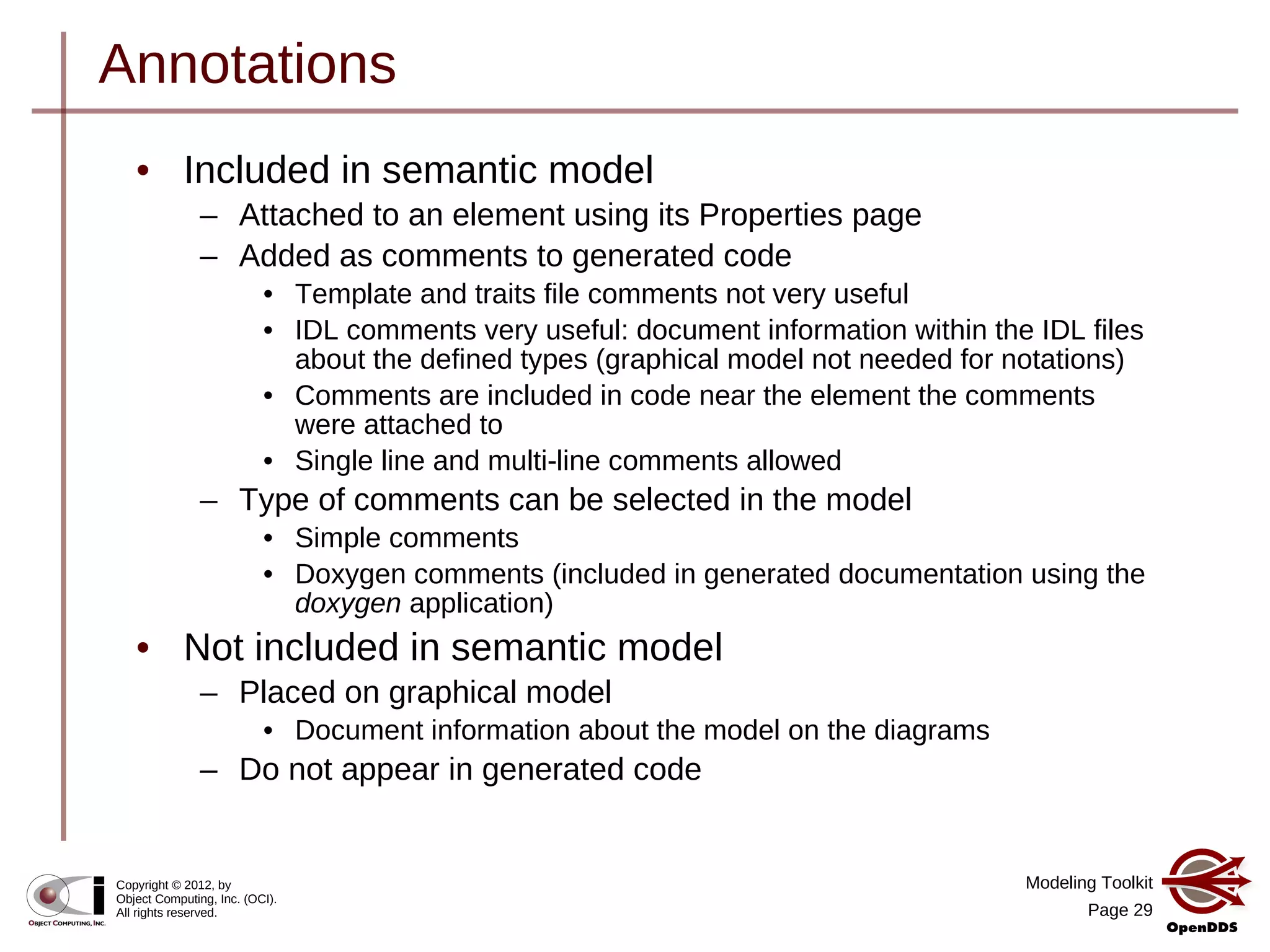 Modeling Toolkit
Page 29
Copyright © 2012, by
Object Computing, Inc. (OCI).
All rights reserved.
Annotations
• Included in semantic model
– Attached to an element using its Properties page
– Added as comments to generated code
• Template and traits file comments not very useful
• IDL comments very useful: document information within the IDL files
about the defined types (graphical model not needed for notations)
• Comments are included in code near the element the comments
were attached to
• Single line and multi-line comments allowed
– Type of comments can be selected in the model
• Simple comments
• Doxygen comments (included in generated documentation using the
doxygen application)
• Not included in semantic model
– Placed on graphical model
• Document information about the model on the diagrams
– Do not appear in generated code
 