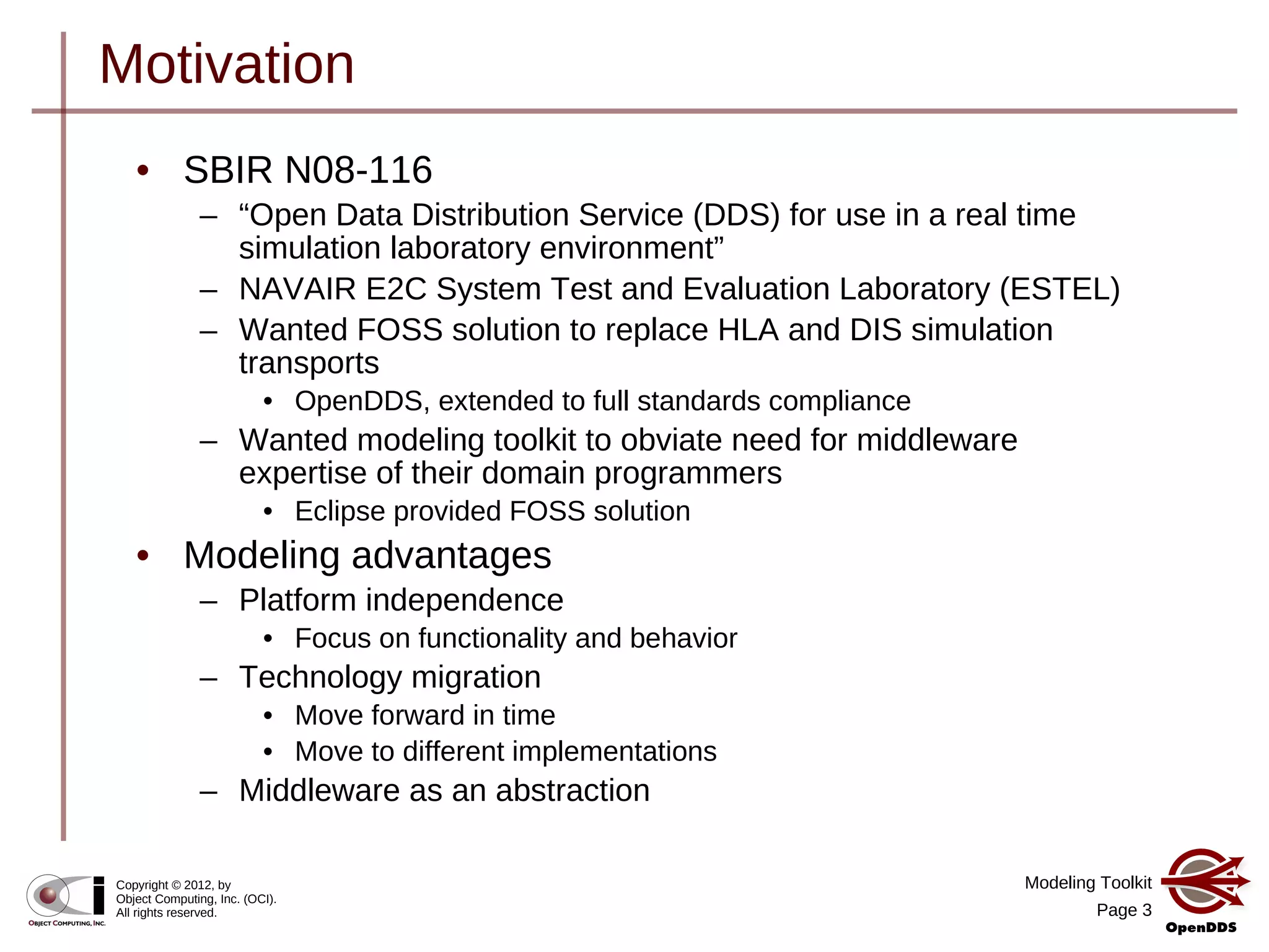 Modeling Toolkit
Page 3
Copyright © 2012, by
Object Computing, Inc. (OCI).
All rights reserved.
Motivation
• SBIR N08-116
– “Open Data Distribution Service (DDS) for use in a real time
simulation laboratory environment”
– NAVAIR E2C System Test and Evaluation Laboratory (ESTEL)
– Wanted FOSS solution to replace HLA and DIS simulation
transports
• OpenDDS, extended to full standards compliance
– Wanted modeling toolkit to obviate need for middleware
expertise of their domain programmers
• Eclipse provided FOSS solution
• Modeling advantages
– Platform independence
• Focus on functionality and behavior
– Technology migration
• Move forward in time
• Move to different implementations
– Middleware as an abstraction
 