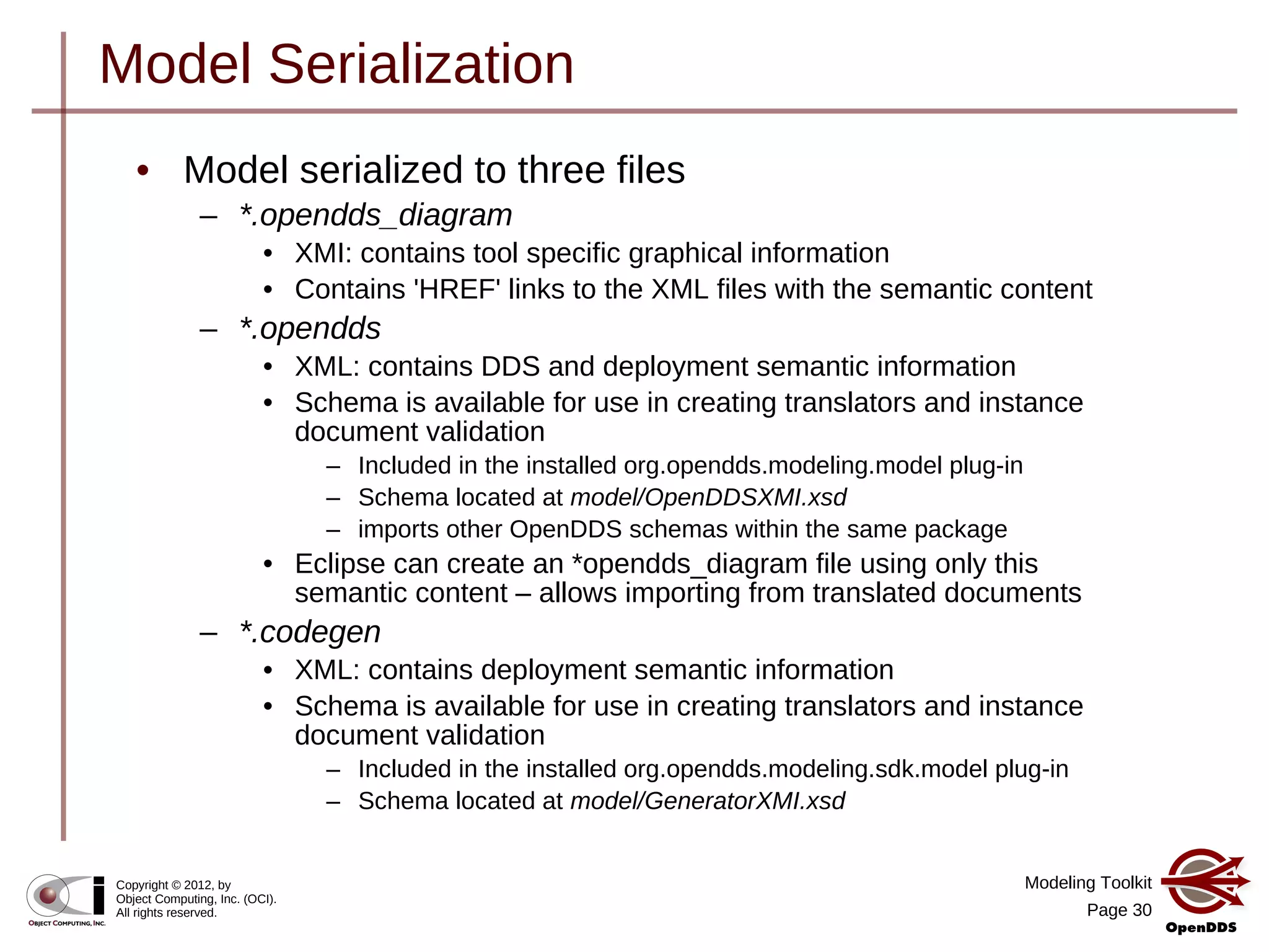 Modeling Toolkit
Page 30
Copyright © 2012, by
Object Computing, Inc. (OCI).
All rights reserved.
Model Serialization
• Model serialized to three files
– *.opendds_diagram
• XMI: contains tool specific graphical information
• Contains 'HREF' links to the XML files with the semantic content
– *.opendds
• XML: contains DDS and deployment semantic information
• Schema is available for use in creating translators and instance
document validation
– Included in the installed org.opendds.modeling.model plug-in
– Schema located at model/OpenDDSXMI.xsd
– imports other OpenDDS schemas within the same package
• Eclipse can create an *opendds_diagram file using only this
semantic content – allows importing from translated documents
– *.codegen
• XML: contains deployment semantic information
• Schema is available for use in creating translators and instance
document validation
– Included in the installed org.opendds.modeling.sdk.model plug-in
– Schema located at model/GeneratorXMI.xsd
 
