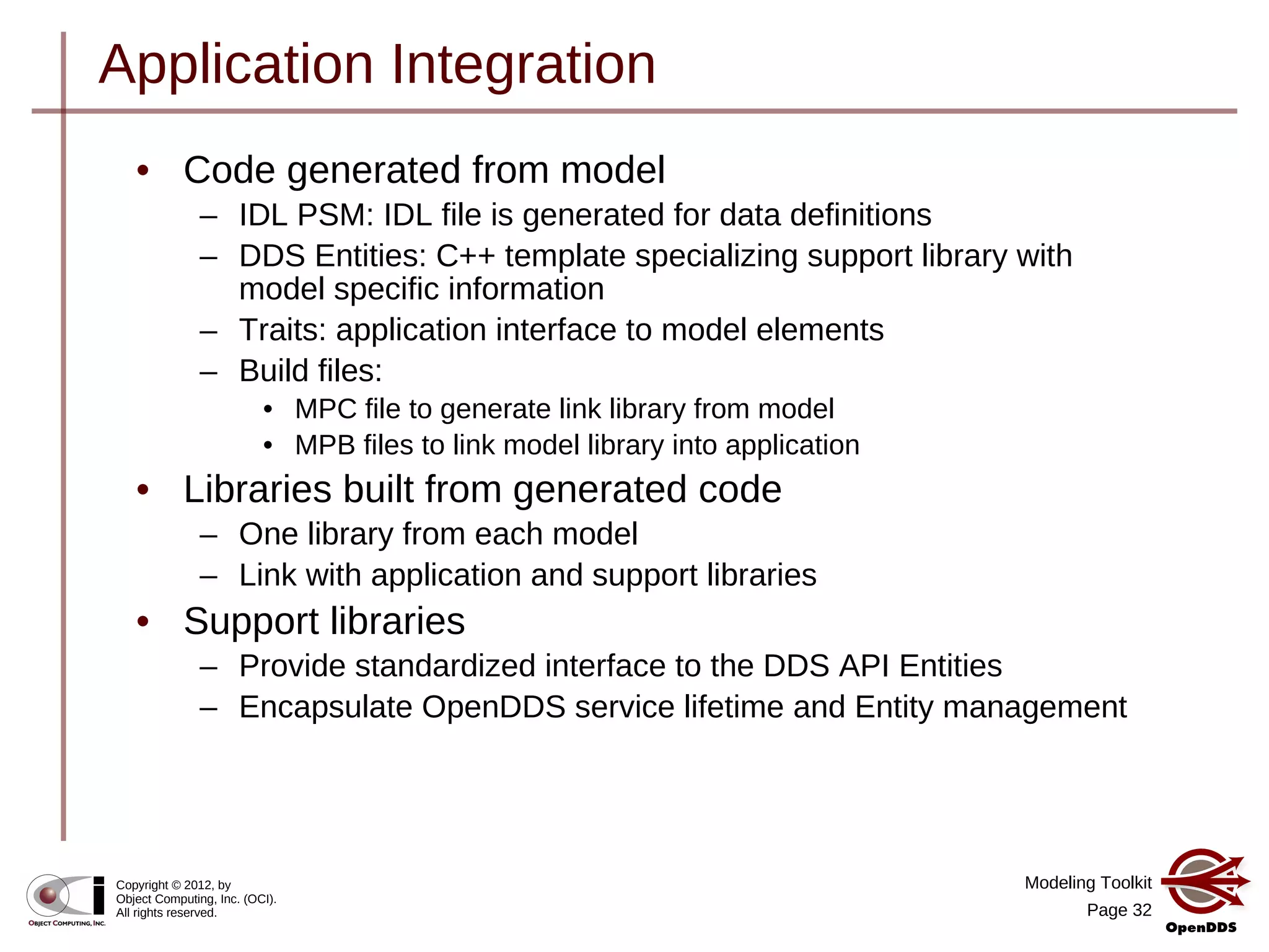 Modeling Toolkit
Page 32
Copyright © 2012, by
Object Computing, Inc. (OCI).
All rights reserved.
Application Integration
• Code generated from model
– IDL PSM: IDL file is generated for data definitions
– DDS Entities: C++ template specializing support library with
model specific information
– Traits: application interface to model elements
– Build files:
• MPC file to generate link library from model
• MPB files to link model library into application
• Libraries built from generated code
– One library from each model
– Link with application and support libraries
• Support libraries
– Provide standardized interface to the DDS API Entities
– Encapsulate OpenDDS service lifetime and Entity management
 
