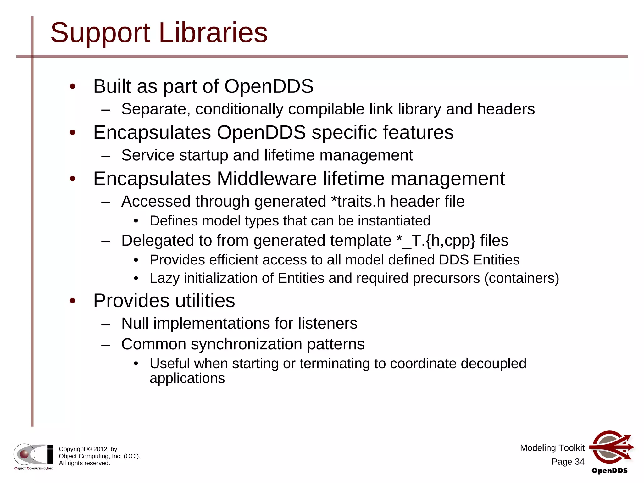 Modeling Toolkit
Page 34
Copyright © 2012, by
Object Computing, Inc. (OCI).
All rights reserved.
Support Libraries
• Built as part of OpenDDS
– Separate, conditionally compilable link library and headers
• Encapsulates OpenDDS specific features
– Service startup and lifetime management
• Encapsulates Middleware lifetime management
– Accessed through generated *traits.h header file
• Defines model types that can be instantiated
– Delegated to from generated template *_T.{h,cpp} files
• Provides efficient access to all model defined DDS Entities
• Lazy initialization of Entities and required precursors (containers)
• Provides utilities
– Null implementations for listeners
– Common synchronization patterns
• Useful when starting or terminating to coordinate decoupled
applications
 