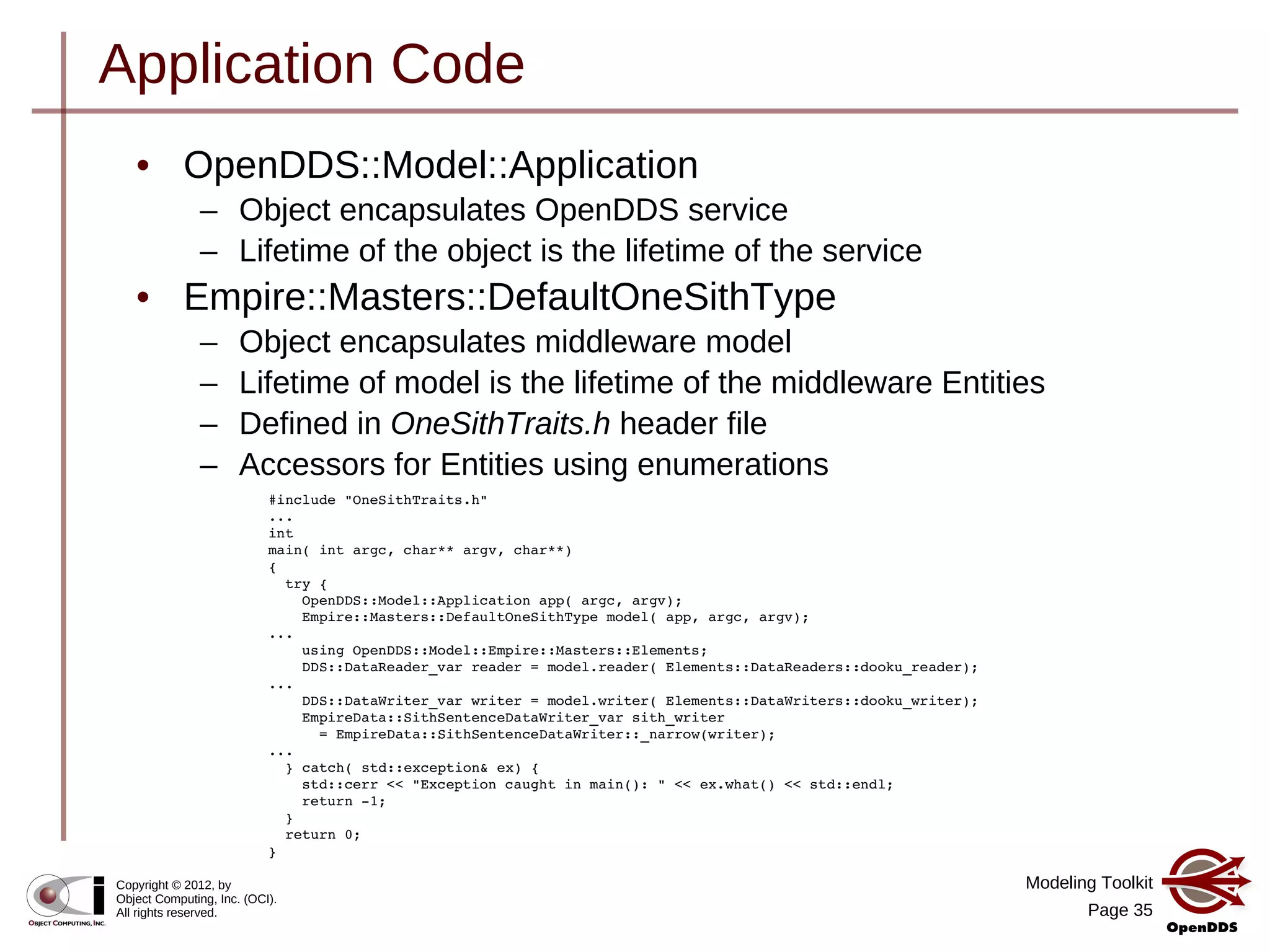Modeling Toolkit
Page 35
Copyright © 2012, by
Object Computing, Inc. (OCI).
All rights reserved.
Application Code
#include "OneSithTraits.h"
...
int
main( int argc, char** argv, char**)
{
  try {
    OpenDDS::Model::Application app( argc, argv);
    Empire::Masters::DefaultOneSithType model( app, argc, argv);
...
    using OpenDDS::Model::Empire::Masters::Elements;
    DDS::DataReader_var reader = model.reader( Elements::DataReaders::dooku_reader);
...
    DDS::DataWriter_var writer = model.writer( Elements::DataWriters::dooku_writer);
    EmpireData::SithSentenceDataWriter_var sith_writer
      = EmpireData::SithSentenceDataWriter::_narrow(writer);
...
  } catch( std::exception& ex) {
    std::cerr << "Exception caught in main(): " << ex.what() << std::endl;
    return ­1;
  }
  return 0;
}
• OpenDDS::Model::Application
– Object encapsulates OpenDDS service
– Lifetime of the object is the lifetime of the service
• Empire::Masters::DefaultOneSithType
– Object encapsulates middleware model
– Lifetime of model is the lifetime of the middleware Entities
– Defined in OneSithTraits.h header file
– Accessors for Entities using enumerations
 