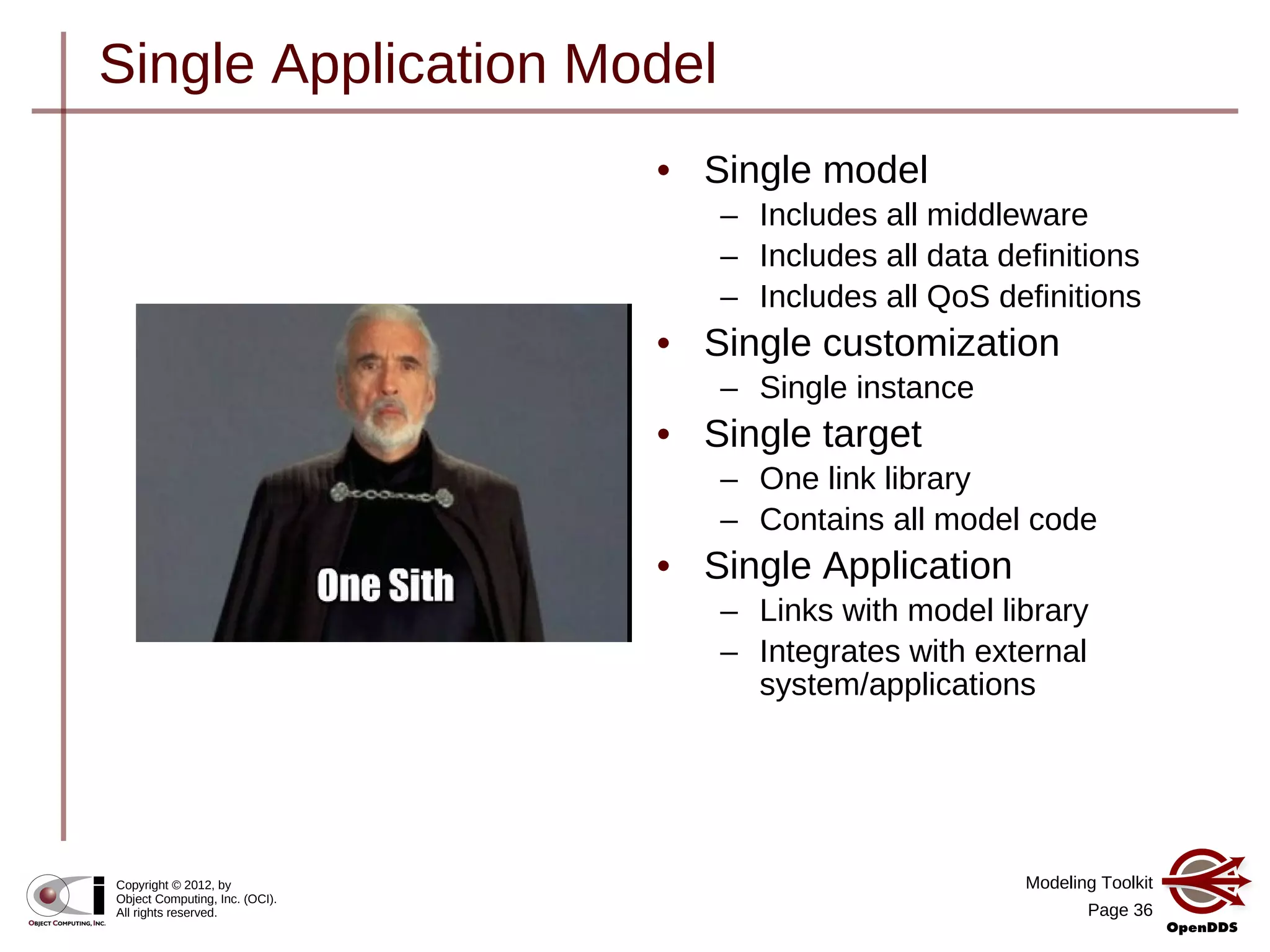 Modeling Toolkit
Page 36
Copyright © 2012, by
Object Computing, Inc. (OCI).
All rights reserved.
Single Application Model
• Single model
– Includes all middleware
– Includes all data definitions
– Includes all QoS definitions
• Single customization
– Single instance
• Single target
– One link library
– Contains all model code
• Single Application
– Links with model library
– Integrates with external
system/applications
 