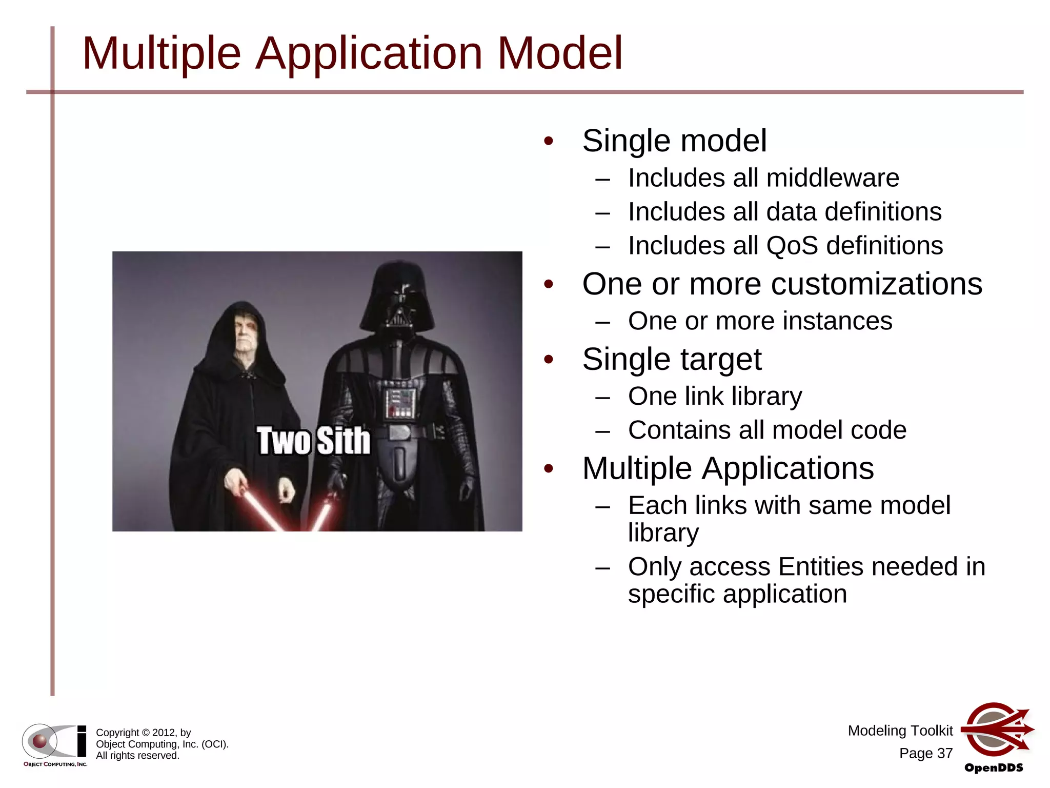 Modeling Toolkit
Page 37
Copyright © 2012, by
Object Computing, Inc. (OCI).
All rights reserved.
Multiple Application Model
• Single model
– Includes all middleware
– Includes all data definitions
– Includes all QoS definitions
• One or more customizations
– One or more instances
• Single target
– One link library
– Contains all model code
• Multiple Applications
– Each links with same model
library
– Only access Entities needed in
specific application
 