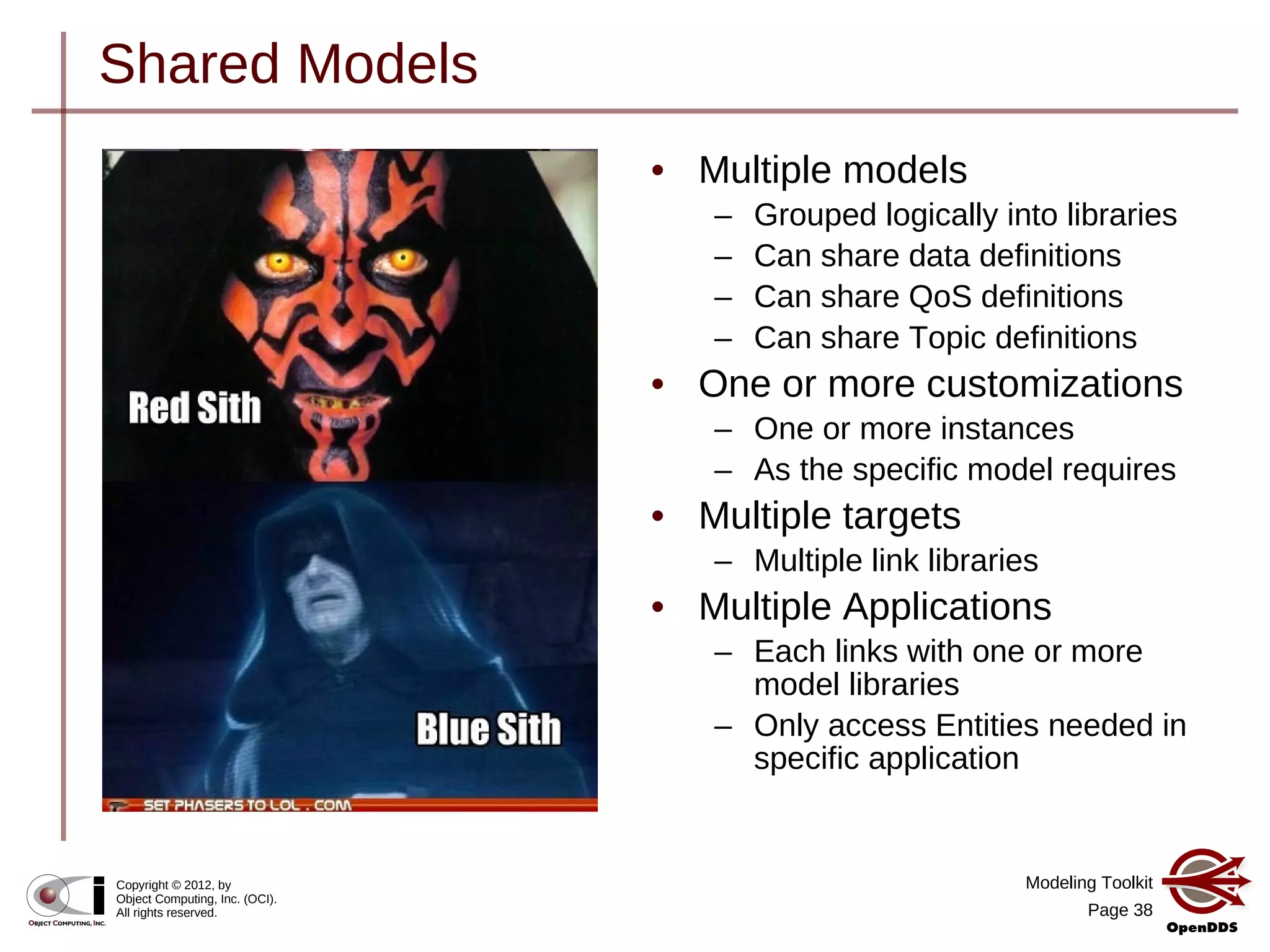 Modeling Toolkit
Page 38
Copyright © 2012, by
Object Computing, Inc. (OCI).
All rights reserved.
Shared Models
• Multiple models
– Grouped logically into libraries
– Can share data definitions
– Can share QoS definitions
– Can share Topic definitions
• One or more customizations
– One or more instances
– As the specific model requires
• Multiple targets
– Multiple link libraries
• Multiple Applications
– Each links with one or more
model libraries
– Only access Entities needed in
specific application
 