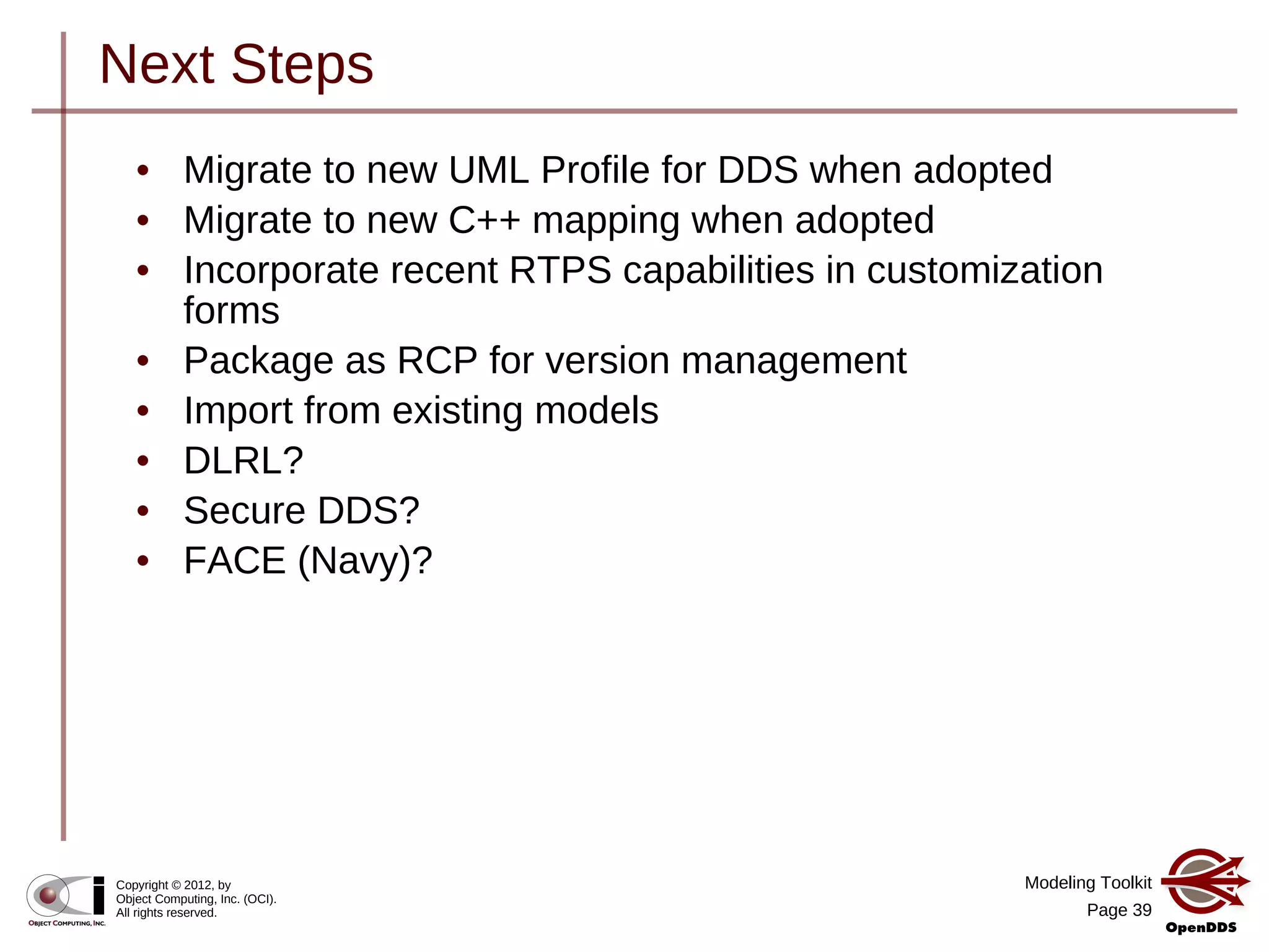 Modeling Toolkit
Page 39
Copyright © 2012, by
Object Computing, Inc. (OCI).
All rights reserved.
Next Steps
• Migrate to new UML Profile for DDS when adopted
• Migrate to new C++ mapping when adopted
• Incorporate recent RTPS capabilities in customization
forms
• Package as RCP for version management
• Import from existing models
• DLRL?
• Secure DDS?
• FACE (Navy)?
 