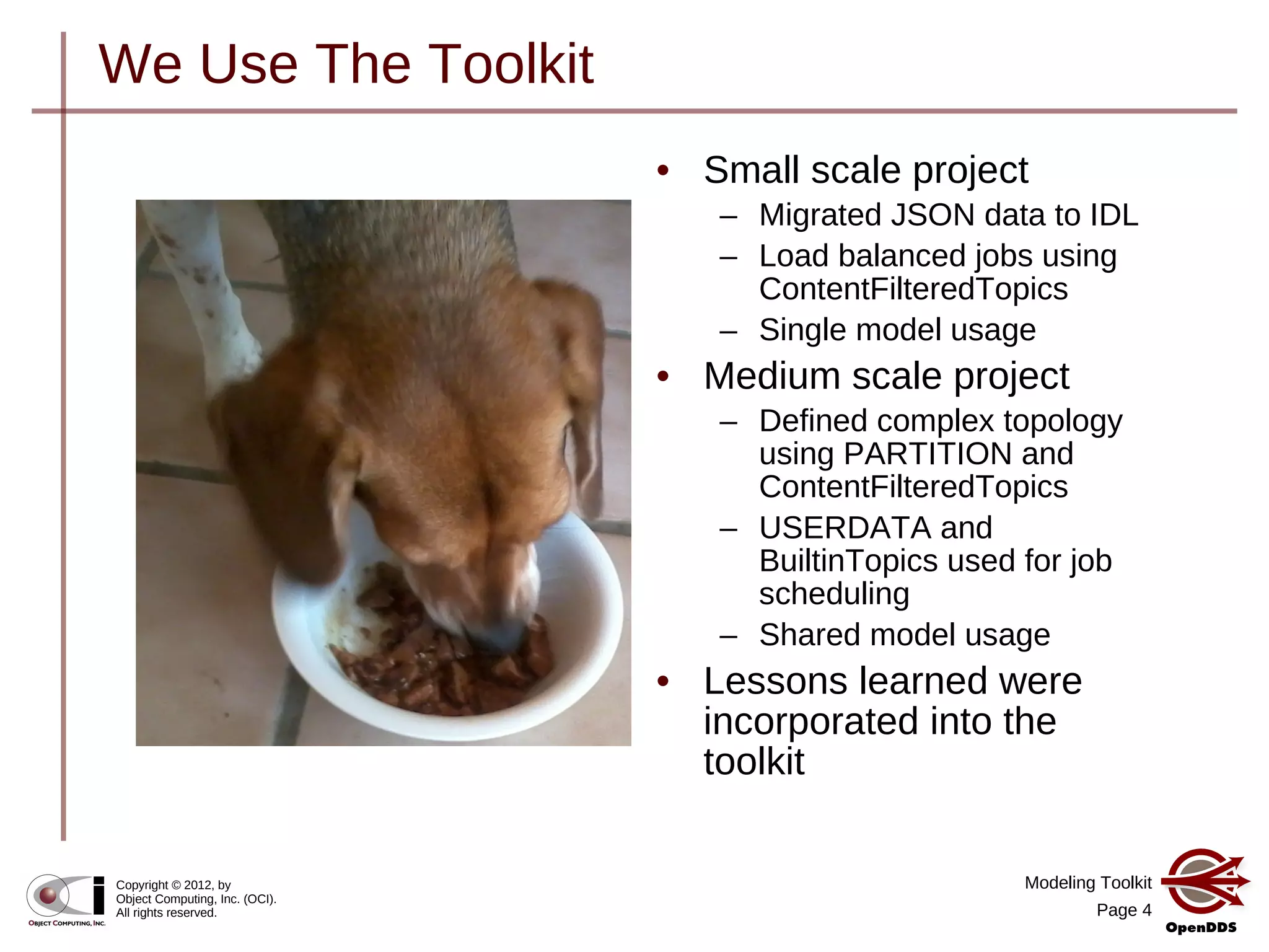 Modeling Toolkit
Page 4
Copyright © 2012, by
Object Computing, Inc. (OCI).
All rights reserved.
We Use The Toolkit
• Small scale project
– Migrated JSON data to IDL
– Load balanced jobs using
ContentFilteredTopics
– Single model usage
• Medium scale project
– Defined complex topology
using PARTITION and
ContentFilteredTopics
– USERDATA and
BuiltinTopics used for job
scheduling
– Shared model usage
• Lessons learned were
incorporated into the
toolkit
 