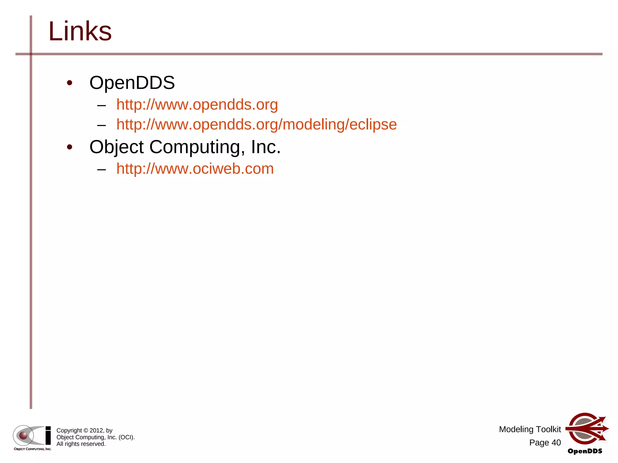 Modeling Toolkit
Page 40
Copyright © 2012, by
Object Computing, Inc. (OCI).
All rights reserved.
Links
• OpenDDS
– http://www.opendds.org
– http://www.opendds.org/modeling/eclipse
• Object Computing, Inc.
– http://www.ociweb.com
 