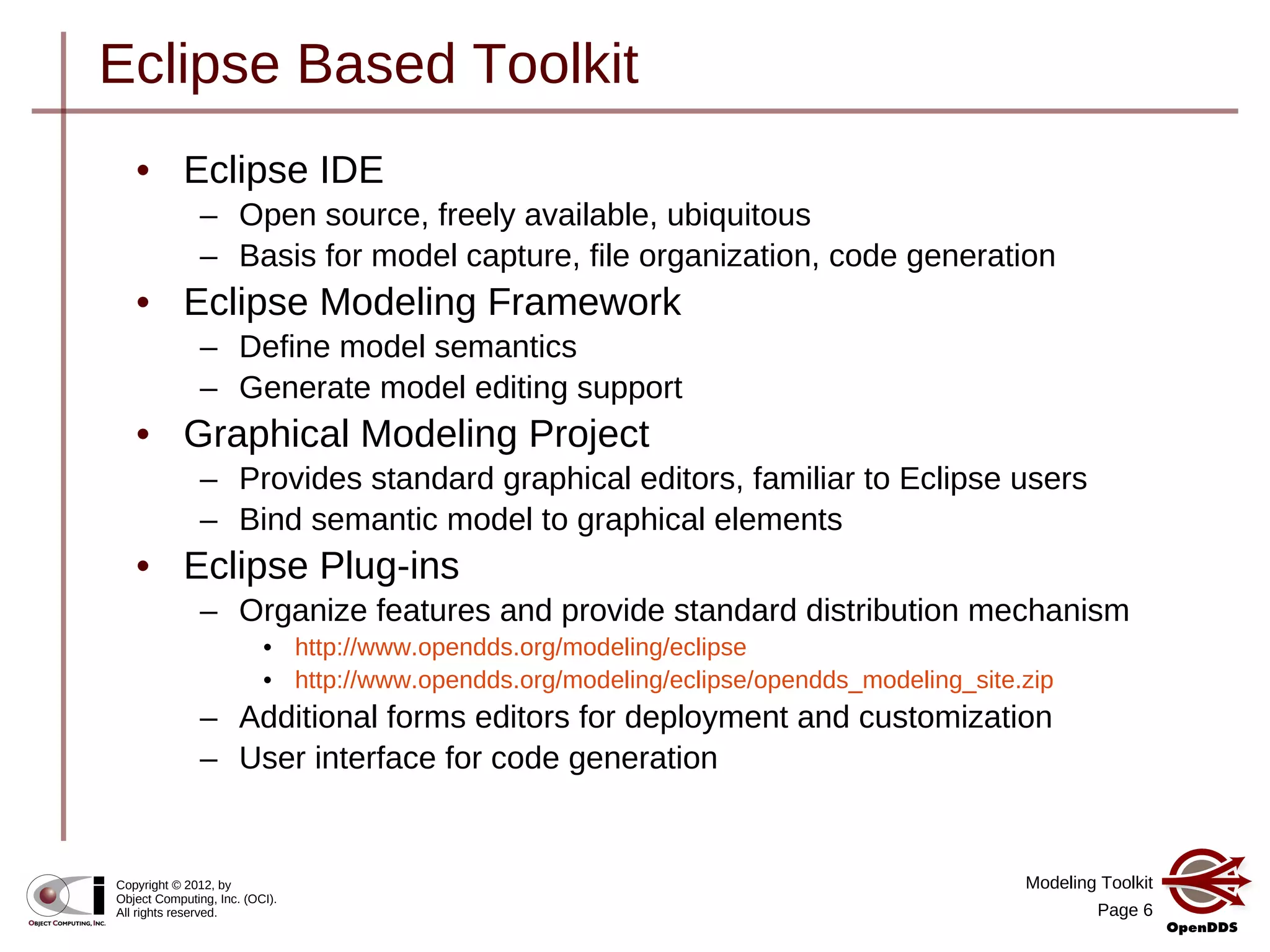 Modeling Toolkit
Page 6
Copyright © 2012, by
Object Computing, Inc. (OCI).
All rights reserved.
Eclipse Based Toolkit
• Eclipse IDE
– Open source, freely available, ubiquitous
– Basis for model capture, file organization, code generation
• Eclipse Modeling Framework
– Define model semantics
– Generate model editing support
• Graphical Modeling Project
– Provides standard graphical editors, familiar to Eclipse users
– Bind semantic model to graphical elements
• Eclipse Plug-ins
– Organize features and provide standard distribution mechanism
• http://www.opendds.org/modeling/eclipse
• http://www.opendds.org/modeling/eclipse/opendds_modeling_site.zip
– Additional forms editors for deployment and customization
– User interface for code generation
 
