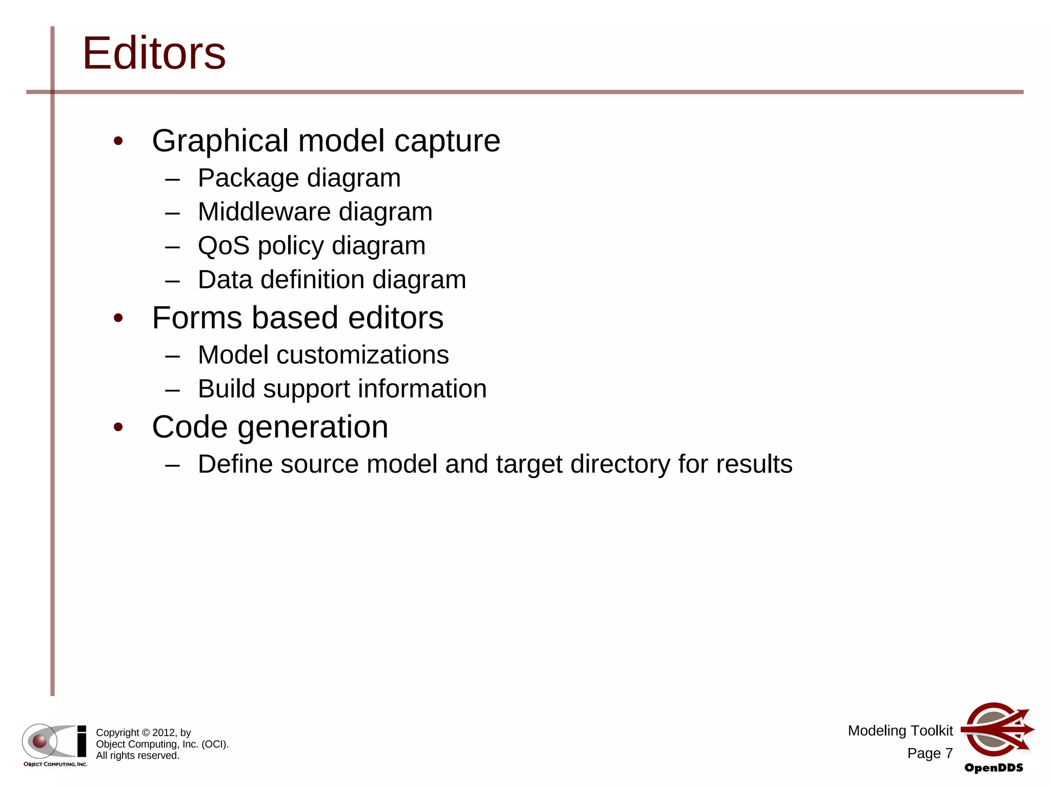 Modeling Toolkit
Page 7
Copyright © 2012, by
Object Computing, Inc. (OCI).
All rights reserved.
Editors
• Graphical model capture
– Package diagram
– Middleware diagram
– QoS policy diagram
– Data definition diagram
• Forms based editors
– Model customizations
– Build support information
• Code generation
– Define source model and target directory for results
 