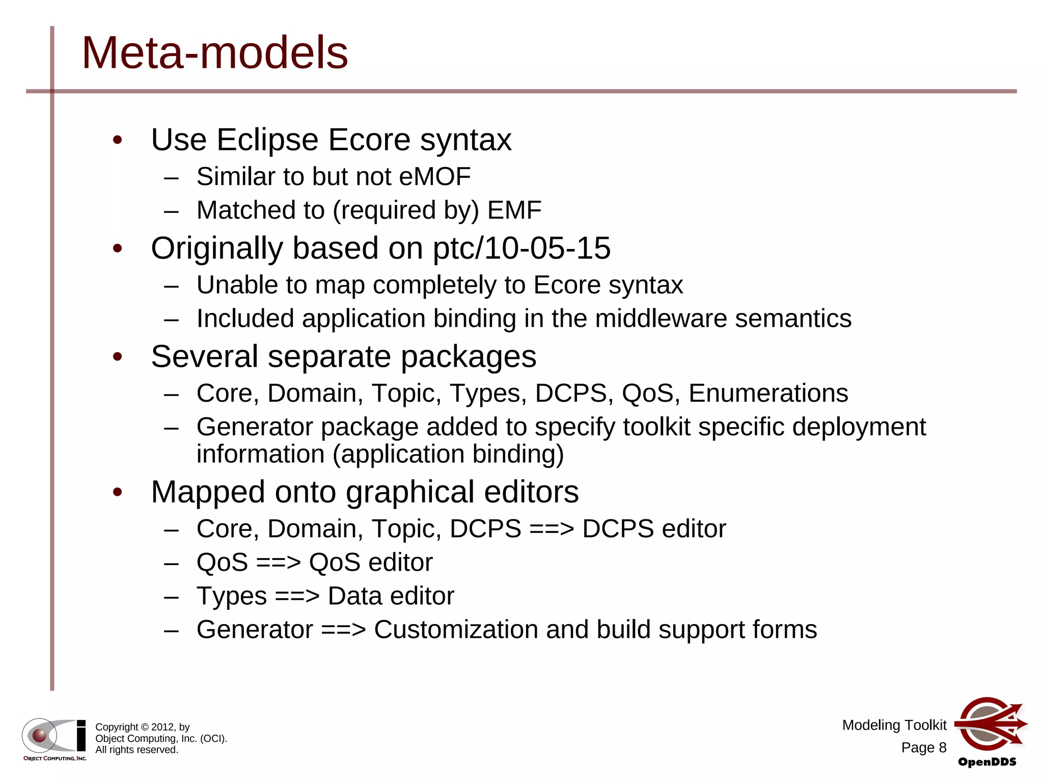 Modeling Toolkit
Page 8
Copyright © 2012, by
Object Computing, Inc. (OCI).
All rights reserved.
Meta-models
• Use Eclipse Ecore syntax
– Similar to but not eMOF
– Matched to (required by) EMF
• Originally based on ptc/10-05-15
– Unable to map completely to Ecore syntax
– Included application binding in the middleware semantics
• Several separate packages
– Core, Domain, Topic, Types, DCPS, QoS, Enumerations
– Generator package added to specify toolkit specific deployment
information (application binding)
• Mapped onto graphical editors
– Core, Domain, Topic, DCPS ==> DCPS editor
– QoS ==> QoS editor
– Types ==> Data editor
– Generator ==> Customization and build support forms
 