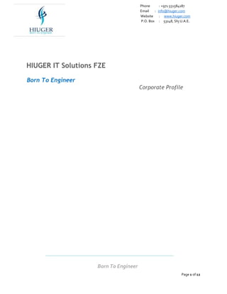 Phone : +971 551584187
Email : info@hiuger.com
Website : www.hiuger.com
P.O. Box : 53148, Shj U.A.E.
Born To Engineer
Page 1 of 12
HIUGER IT Solutions FZE
Born To Engineer
Corporate Profile
 