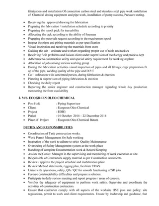 fabrication and installation Of connection carbon steel and stainless steel pipe work installation
of Chemical dosing equipment and pipe work, installation of pump stations, Pressure testing.
• Receiving the approved drawing for fabrication
• Preparing the fabrication / installation schedule according to priority
• Preparing the spool peck for traceability
• Allocating the tack according to the ability of foreman
• Preparing the materials request according to the requirement spool
• Inspect the pipes and piping materials as per specification
• Visual inspection and receiving the materials from store
• Guiding the sub – ordinate and workers regarding proper use of tools and tackles
• Resolving field problems and liaison client under supervision of mech engg and process dept
• Adherence to construction safety and special safety requirement for working at plant
• Allocation of jobs among various working group
• During the fabrication activities visual inspection of pipes and all fittings, edge preparation fit
up of the pipe, welding quality of the pipe and D.P.T
• Co – ordination with concerned person, during fabrication & erection
• Planning & supervision of piping fabrication & erection
• Checking the daily report
• Reporting the senior engineer and construction manager regarding whole day production
monitoring the front availability
2. M/S. ECOGREEN OLEO CHEMICAL
• Post Held : Piping Supervisor
• Client : Ecogreen Oleo Chemical
• Project : EOB3
• Period : 01 October 2014 – 22 December 2014
• Place of Project : Ecogreen Oleo Chemical Batam
DUTIES AND RESPONSIBILITIES
• Coordination of Tank construction works.
• Work Permit Management for Safe working
• Inspection of the work to adhere to strict Quality Maintenance
• Overseeing of Safety Management system at the work place
• Handling of complete Documentation work & Record Keeping
• Assists the Const : Manager in the supervising and monitoring of work execution at site.
• Responsible of Contractors supply material as per Construction documents.
• Review / approve the project schedule and mobilization plant.
• Review Method statements, rigging plan, facilitate TRAS
• Liaise with operations, safety, QA / QC for smooth functioning of SD jobs
• Foresee constructability difficulties and prepare a solution
• Participate in daily review meeting and report progress / areas of concern.
• Verifies the adequacy of equipment to perform work safety. Supervise and coordinate the
activities of construction contractors.
• Ensure that contractor comply with all aspects of the worksite HSE plan and policy; site
regulations, permit to work and client requirements. Ensure by leadership and guidance, that
 