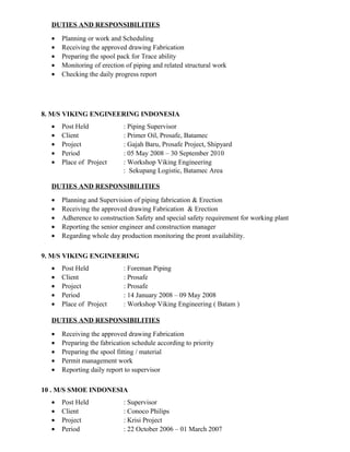 DUTIES AND RESPONSIBILITIES
• Planning or work and Scheduling
• Receiving the approved drawing Fabrication
• Preparing the spool pack for Trace ability
• Monitoring of erection of piping and related structural work
• Checking the daily progress report
8. M/S VIKING ENGINEERING INDONESIA
• Post Held : Piping Supervisor
• Client : Primer Oil, Prosafe, Batamec
• Project : Gajah Baru, Prosafe Project, Shipyard
• Period : 05 May 2008 – 30 September 2010
• Place of Project : Workshop Viking Engineering
: Sekupang Logistic, Batamec Area
DUTIES AND RESPONSIBILITIES
• Planning and Supervision of piping fabrication & Erection
• Receiving the approved drawing Fabrication & Erection
• Adherence to construction Safety and special safety requirement for working plant
• Reporting the senior engineer and construction manager
• Regarding whole day production monitoring the pront availability.
9. M/S VIKING ENGINEERING
• Post Held : Foreman Piping
• Client : Prosafe
• Project : Prosafe
• Period : 14 January 2008 – 09 May 2008
• Place of Project : Workshop Viking Engineering ( Batam )
DUTIES AND RESPONSIBILITIES
• Receiving the approved drawing Fabrication
• Preparing the fabrication schedule according to priority
• Preparing the spool fitting / material
• Permit management work
• Reporting daily report to supervisor
10 . M/S SMOE INDONESIA
• Post Held : Supervisor
• Client : Conoco Philips
• Project : Krisi Project
• Period : 22 October 2006 – 01 March 2007
 