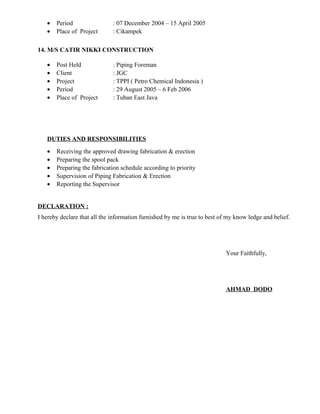 • Period : 07 December 2004 – 15 April 2005
• Place of Project : Cikampek
14. M/S CATIR NIKKI CONSTRUCTION
• Post Held : Piping Foreman
• Client : JGC
• Project : TPPI ( Petro Chemical Indonesia )
• Period : 29 August 2005 – 6 Feb 2006
• Place of Project : Tuban East Java
DUTIES AND RESPONSIBILITIES
• Receiving the approved drawing fabrication & erection
• Preparing the spool pack
• Preparing the fabrication schedule according to priority
• Supervision of Piping Fabrication & Erection
• Reporting the Supervisor
DECLARATION :
I hereby declare that all the information furnished by me is true to best of my know ledge and belief.
Your Faithfully,
AHMAD DODO
 