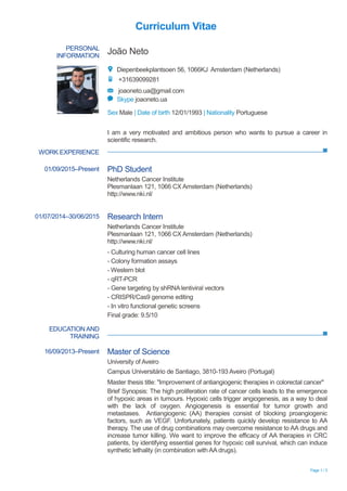 Page 1 / 3
Curriculum Vitae
PERSONAL
INFORMATION
João Neto
Diepenbeekplantsoen 56, 1066KJ Amsterdam (Netherlands)
+31639099281
joaoneto.ua@gmail.com
Skype joaoneto.ua
Sex Male | Date of birth 12/01/1993 | Nationality Portuguese
WORK EXPERIENCE
EDUCATION AND
TRAINING
I am a very motivated and ambitious person who wants to pursue a career in
scientific research.
01/09/2015–Present PhD Student
Netherlands Cancer Institute
Plesmanlaan 121, 1066 CX Amsterdam (Netherlands)
http://www.nki.nl/
01/07/2014–30/06/2015 Research Intern
Netherlands Cancer Institute
Plesmanlaan 121, 1066 CX Amsterdam (Netherlands)
http://www.nki.nl/
- Culturing human cancer cell lines
- Colony formation assays
- Western blot
- qRT-PCR
- Gene targeting by shRNA lentiviral vectors
- CRISPR/Cas9 genome editing
- In vitro functional genetic screens
Final grade: 9.5/10
16/09/2013–Present Master of Science
University of Aveiro
Campus Universitário de Santiago, 3810-193 Aveiro (Portugal)
Master thesis title: "Improvement of antiangiogenic therapies in colorectal cancer"
Brief Synopsis: The high proliferation rate of cancer cells leads to the emergence
of hypoxic areas in tumours. Hypoxic cells trigger angiogenesis, as a way to deal
with the lack of oxygen. Angiogenesis is essential for tumor growth and
metastases. Antiangiogenic (AA) therapies consist of blocking proangiogenic
factors, such as VEGF. Unfortunately, patients quickly develop resistance to AA
therapy. The use of drug combinations may overcome resistance to AA drugs and
increase tumor killing. We want to improve the efficacy of AA therapies in CRC
patients, by identifying essential genes for hypoxic cell survival, which can induce
synthetic lethality (in combination with AA drugs).
 