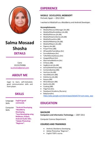 Salma Mosaad
Shosha
DETAILS
Cairo
01155793906
sa.shosha@gmail.com
ABOUT ME
Eager to learn, self-motivated,
good communication skills and
team player.
SKILLS
Language
Skills
English (good
command).
Computer
Skills
*Android Developing.
*BlackBerry
Developing.
*Java Developing using
NetBeans, Eclipse,
Android Studio IDEs.
*Adobe Photoshop
“Beginner”.
EXPERIENCE
MOBILE DEVELOPER, MOBISOFT
Portsaid, Egypt — 2012-2014
I worked at MobiSoft as a BlackBerry and Android Developer.
Accomplishments:
 MobiSoftAccountManager.(An,BB)
 MobiSoftDoaPendidikan.(An,BB)
 MobiSoftHorses.(An,BB)
 MobiSoftIslamicStories.(An,BB)
 MobiSoftLoveSms.(BB)
 MobiSoftMakeUp.(An,BB)
 MobiSoftRejem.(An,BB)
 Pigeons.(An,BB)
 PrayerTimes.(BB)
 AlFwaedAls7yaLla8zya.(An)
 SunnaNabawya.(An)
 TaftehManatqHasasa.(An)
 ZawgatAlRasol.(An)
 AlternativeMedicine.(An)
 ICTZone.(BB)
 Hajj&Umrah.(An,BB)
 Asma2AllahAl7osna.(BB)
 ContactsBackUp.(BB)
 HairCare.(An,BB)
 HesnAlMuslim.(BB)
 KidsStories.(An,BB)
 Roquia.(BB)
 MinesWeeper.(BB)
 Bashra.(An,BB)
 Cooking.(BB)
 FlagsTest.(An).
 Step4ward Academy (Nursery).
 BabyCare(An)
https://play.google.com/store/apps/details?id=com.easy_app
EDUCATION
BACHLOR
Computers and Informatics Technology — 2007-2011
Computer Science Department.
COURSES AND TRAININGS
 Android, Blackberry Developing.
 Adobe Photoshop “Beginner”.
 English TOEFL course.
 