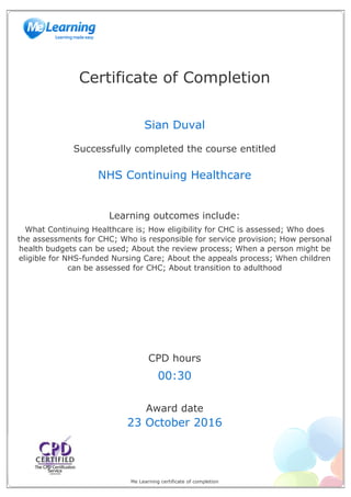 Certificate of Completion
Sian Duval
Successfully completed the course entitled
NHS Continuing Healthcare
Learning outcomes include:
What Continuing Healthcare is; How eligibility for CHC is assessed; Who does
the assessments for CHC; Who is responsible for service provision; How personal
health budgets can be used; About the review process; When a person might be
eligible for NHS-funded Nursing Care; About the appeals process; When children
can be assessed for CHC; About transition to adulthood
CPD hours
00:30
Award date
23 October 2016
Me Learning certificate of completion
Powered by TCPDF (www.tcpdf.org)
 