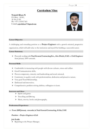 P a g e | 1
Curriculum Vitae
Career Objective
A challenging and rewarding position as a Project Engineer with a growth oriented, progressive
organization, which will add value to the institution and myself for building a successful career.
Career Summary
 Presently working with NaelGeneral ContractingEst., Abu Dhabi, UAE as Civil Engineer
from January 2009 onwards.
Personal Skills
 Comfortable in interacting with people with diverse cultures, strata and caliber.
 Good Communication skills;
 Proven competency, sincerity and hardworking and result oriented;
 Consistency in quality work with professionalism, dedication and proactive nature;
 Very good Team Relationship;
 Dedicated and innovative;
 Comprehensive problem solving abilities, willingness to learn.
Interests and Likes
 Sports and games
 Travelling and Driving
 Music, movies, books and photography.
Professional Experience
 From 2009 January onwards, in Nael General Contracting, Al Ain, UAE
Position – Project Engineer-Civil.
Job Profile
 Reporting to the Project Manager.
Najeeb Khan.N
P.O.Box - 18381,
Al Ain, UAE
Ph:-+971-555917365
E-mail: najeebkhan77@gmail.com
 