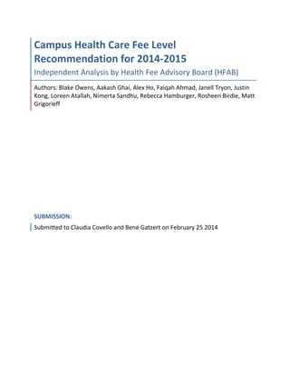 Campus Health Care Fee Level
Recommendation for 2014-2015
Independent Analysis by Health Fee Advisory Board (HFAB)
Authors: Blake Owens, Aakash Ghai, Alex Ho, Faiqah Ahmad, Janell Tryon, Justin
Kong, Loreen Atallah, Nimerta Sandhu, Rebecca Hamburger, Rosheen Birdie, Matt
Grigorieff
SUBMISSION:
Submitted to Claudia Covello and Bené Gatzert on February 25 2014
 