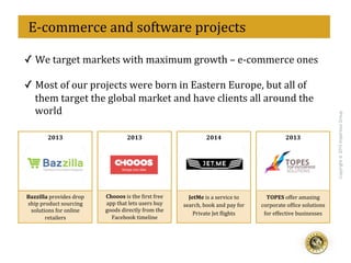 eff
Copyright@2015ImperiousGroup
	
  	
  E-­‐commerce	
  and	
  software	
  projects	
  
2013	
   2014	
   2013	
  2013	
  
Bazzilla	
  provides	
  drop	
  	
  
ship	
  product	
  sourcing	
  	
  
solutions	
  for	
  online	
  	
  
retailers	
  
Chooos	
  is	
  the	
  <irst	
  free	
  
app	
  that	
  lets	
  users	
  buy	
  
goods	
  directly	
  from	
  the	
  
Facebook	
  timeline	
  
JetMe	
  is	
  a	
  service	
  to	
  
search,	
  book	
  and	
  pay	
  for	
  
Private	
  Jet	
  <lights	
  
TOPES	
  offer	
  amazing	
  
corporate	
  of<ice	
  solutions	
  
for	
  effective	
  businesses	
  
✓ We	
  target	
  markets	
  with	
  maximum	
  growth	
  –	
  e-­‐commerce	
  ones	
  
	
  
✓ Most	
  of	
  our	
  projects	
  were	
  born	
  in	
  Eastern	
  Europe,	
  but	
  all	
  of	
  
them	
  target	
  the	
  global	
  market	
  and	
  have	
  clients	
  all	
  around	
  the	
  
world	
  
 