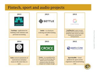 eff
Copyright@2015ImperiousGroup
2013	
  
Cardsup	
  –	
  application	
  for	
  
banking	
  cards	
  statistics	
  and	
  
personal	
  accounting	
  
2013	
  
Lending	
  star	
  is	
  peer-­‐to-­‐peer	
  
lending	
  and	
  investment	
  online	
  
platform	
  with	
  a	
  focus	
  on	
  small	
  
businesses	
  and	
  private	
  
entrepreneurs	
  
2013	
  
Settle	
  –	
  is	
  a	
  food	
  pre-­‐
ordering	
  and	
  table	
  booking	
  
app	
  
2013	
  
Croice	
  –	
  is	
  a	
  soundcloud	
  for	
  
live	
  audio	
  broadcasting,	
  that	
  
allows	
  you	
  to	
  record	
  the	
  
instances	
  when	
  the	
  photo	
  
simply	
  isn’t	
  simply	
  enough	
  
2014	
  
Echo	
  connects	
  playbacks	
  of	
  
each	
  devices	
  and	
  plays	
  
music	
  in	
  the	
  same	
  time,	
  in	
  
sync	
  	
  
2012	
  
SportAndMe	
  –	
  cloud	
  
platform	
  for	
  sport	
  events	
  
organizers	
  and	
  social	
  betting	
  
tool	
  
	
  
	
  	
  Fintech,	
  sport	
  and	
  audio	
  projects	
  
 