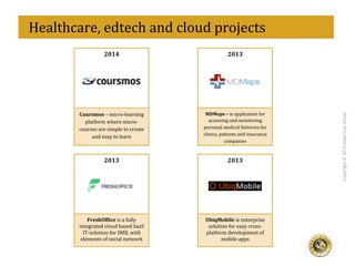 eff
Copyright@2015ImperiousGroup
2013	
  
UbiqMobile	
  is	
  enterprise	
  
solution	
  for	
  easy	
  cross-­‐	
  
platform	
  development	
  of	
  
mobile	
  apps	
  
2014	
  
Coursmos	
  –	
  micro-­‐learning	
  
platform	
  where	
  micro-­‐
courses	
  are	
  simple	
  to	
  create	
  
and	
  easy	
  to	
  learn	
  
2013	
  
FreshOf]ice	
  is	
  a	
  fully	
  
integrated	
  cloud	
  based	
  SaaS	
  
IT-­‐solution	
  for	
  SMB,	
  with	
  
elements	
  of	
  social	
  network	
  
2013	
  
MDMaps	
  –	
  is	
  application	
  for	
  
accessing	
  and	
  monitoring	
  
personal	
  medical	
  histories	
  for	
  
clinics,	
  patients	
  and	
  insurance	
  
companies	
  
	
  	
  Healthcare,	
  edtech	
  and	
  cloud	
  projects	
  
 
