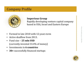 eff
Copyright@2015ImperiousGroup
	
  	
  Company	
  Pro<ile	
  
Imperious	
  Group	
  
Rapidly	
  developing	
  venture	
  capital	
  company	
  
based	
  in	
  USA,	
  Israel	
  and	
  Eastern	
  Europe	
  
▪  Formed	
  in	
  late	
  2010	
  with	
  12-­‐years	
  term	
  
▪  Active	
  deal<low	
  from	
  2013.	
  
▪  Fund	
  size	
  –	
  25	
  mln	
  USD	
  
(currently	
  invested	
  33.4%	
  of	
  money)	
  
▪  Investments	
  in	
  6	
  countries	
  
▪  30+	
  successfully	
  <inanced	
  startups	
  
 