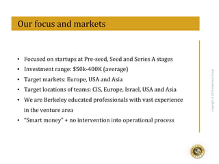 eff
Copyright@2015ImperiousGroup
▪  Focused	
  on	
  startups	
  at	
  Pre-­‐seed,	
  Seed	
  and	
  Series	
  A	
  stages	
  
▪  Investment	
  range:	
  $50k-­‐400K	
  (average)	
  
▪  Target	
  markets:	
  Europe,	
  USA	
  and	
  Asia	
  
▪  Target	
  locations	
  of	
  teams:	
  CIS,	
  Europe,	
  Israel,	
  USA	
  and	
  Asia	
  
▪  We	
  are	
  Berkeley	
  educated	
  professionals	
  with	
  vast	
  experience	
  
in	
  the	
  venture	
  area	
  
▪  “Smart	
  money”	
  +	
  no	
  intervention	
  into	
  operational	
  process	
  
	
  	
  Our	
  focus	
  and	
  markets	
  
 