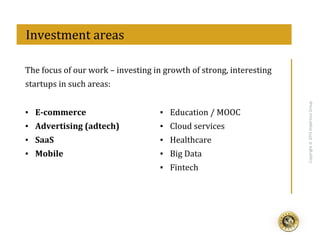 eff
Copyright@2015ImperiousGroup
The	
  focus	
  of	
  our	
  work	
  –	
  investing	
  in	
  growth	
  of	
  strong,	
  interesting	
  
startups	
  in	
  such	
  areas:	
  
	
  	
  Investment	
  areas	
  
▪  E-­‐commerce	
  
▪  Advertising	
  (adtech)	
  
▪  SaaS	
  
▪  Mobile	
  
▪  Education	
  /	
  MOOC	
  
▪  Cloud	
  services	
  
▪  Healthcare	
  
▪  Big	
  Data	
  
▪  Fintech	
  
 