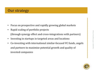 eff
Copyright@2015ImperiousGroup
	
  	
  Our	
  strategy	
  
▪  Focus	
  on	
  prospective	
  and	
  rapidly	
  growing	
  global	
  markets	
  
▪  Rapid	
  scaling	
  of	
  portfolio	
  projects	
  
(through	
  synergy	
  effect	
  and	
  cross-­‐integrations	
  with	
  partners)	
  
▪  Investing	
  in	
  startups	
  in	
  targeted	
  areas	
  and	
  locations	
  
▪  Co-­‐investing	
  with	
  international	
  similar-­‐focused	
  VC	
  funds,	
  angels	
  
and	
  partners	
  to	
  maximize	
  potential	
  growth	
  and	
  quality	
  of	
  
invested	
  companies	
  
 