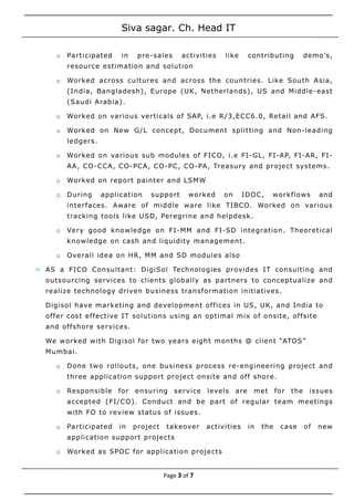 Siva sagar. Ch. Head IT
o Participated in pre-sales activities like contributing demo’s,
resource estimation and solution
o Worked across cultures and across the countries. Like South Asia,
(India, Bangladesh), Europe (UK, Netherlands), US and Middle-east
(Saudi Arabia).
o Worked on various verticals of SAP, i.e R/3,ECC6.0, Retail and AFS.
o Worked on New G/L concept, Document splitting and Non-leading
ledgers.
o Worked on various sub modules of FICO, i.e FI-GL, FI-AP, FI-AR, FI-
AA, CO-CCA, CO-PCA, CO-PC, CO-PA, Treasury and project systems.
o Worked on report painter and LSMW
o During application support worked on IDOC, workflows and
interfaces. Aware of middle ware like TIBCO. Worked on various
tracking tools like USD, Peregrine and helpdesk.
o Very good knowledge on FI-MM and FI-SD integration. Theoretical
knowledge on cash and liquidity management.
o Overall idea on HR, MM and SD modules also
 AS a FICO Consultant: DigiSol Technologies provides IT consulting and
outsourcing services to clients globally as partners to conceptualize and
realize technology driven business transformation initiatives.
Digisol have marketing and development offices in US, UK, and India to
offer cost effective IT solutions using an optimal mix of onsite, offsite
and offshore services.
We worked with Digisol for two years eight months @ client “ATOS”
Mumbai.
o Done two rollouts, one business process re-engineering project and
three application support project onsite and off shore.
o Responsible for ensuring service levels are met for the issues
accepted (FI/CO). Conduct and be part of regular team meetings
with FO to review status of issues.
o Participated in project takeover activities in the case of new
application support projects
o Worked as SPOC for application projects
Page 3 of 7
 