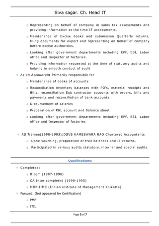 Siva sagar. Ch. Head IT
o Representing on behalf of company in sales tax assessments and
providing information at the time IT assessments.
o Maintenance of Excise books and submission Quarterly returns,
filing documents for export and representing on behalf of company
before excise authorities.
o Looking after government departments including EPF, ESI, Labor
office and Inspector of factories.
o Providing information requested at the time of statutory audits and
helping in smooth conduct of audit
 As an Accountant Primarily responsible for
o Maintenance of books of accounts
o Reconciliation inventory balances with PO’s, material receipts and
Bills, reconciliation Sub contractor accounts with orders, bills and
payments and reconciliation of bank accounts
o Disbursement of salaries
o Preparation of P&L account and Balance sheet
o Looking after government departments including EPF, ESI, Labor
office and Inspector of factories
 AS Trainee(1990-1993):DSVS KAMESWARA RAO Chartered Accountants
o Done vouching, preparation of trail balances and IT returns.
o Participated in various audits statutory, internal and special audits.
Qualifications:
 Completed:
o B.com (1987-1990)
o CA Inter completed (1990-1995)
o MDP-IIMC (Indian institute of Management Kolkatta)
 Pursued: (Not appeared for Certification)
o PMP
o ITIL
Page 5 of 7
 