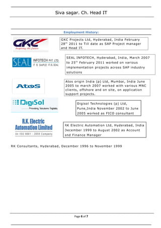 Siva sagar. Ch. Head IT
Employment History:
RK Consultants, Hyderabad, December 1996 to November 1999
Page 6 of 7
GKC Projects Ltd, Hyderabad, India February
28th
2011 to Till date as SAP Project manager
and Head IT.
SEAL INFOTECH, Hyderabad, India, March 2007
to 25th
February 2011 worked on various
implementation projects across SAP industry
solutions
Atos origin India (p) Ltd, Mumbai, India June
2005 to march 2007 worked with various MNC
clients, offshore and on site, on application
support projects.
Digisol Technologies (p) Ltd,
Pune,India November 2002 to June
2005 worked as FICO consultant
RK Electric Automation Ltd, Hyderabad, India
December 1999 to August 2002 as Account
and Finance Manager
 
