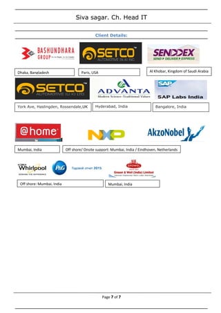 Siva sagar. Ch. Head IT
Client Details:
Page 7 of 7
Dhaka, Bangladesh Paris, USA Al Khobar, Kingdom of Saudi Arabia
York Ave, Haslingden, Rossendale,UK Hyderabad, India Bangalore, India
Mumbai, India Off shore/ Onsite support: Mumbai, India / Eindhoven, Netherlands
Off shore: Mumbai, India Mumbai, India
 