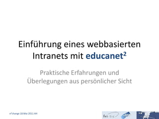 Einführung eines webbasierten Intranets mit educanet2 Praktische Erfahrungen und Überlegungen aus persönlicher Sicht e²change 18.Mai 2011 AH 1 