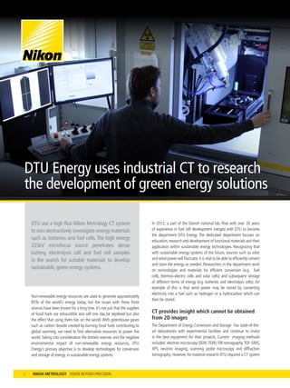 In 2012, a part of the Danish national lab, Risø with over 20 years
of experience in fuel cell development merged with DTU to become
the department DTU Energy. The dedicated department focuses on
education, research and development of functional materials and their
application within sustainable energy technologies. Recognizing that
with sustainable energy systems of the future, sources such as solar
and wind power will fluctuate,it is vital to be able to efficiently convert
and store the energy as needed. Researchers in the department work
on technologies and materials for efficient conversion (e.g. fuel
cells, thermos-electric cells and solar cells) and subsequent storage
of different forms of energy (e.g. batteries and electrolysis cells). An
example of this is that wind power may be stored by converting
electricity into a fuel such as hydrogen or a hydrocarbon which can
then be stored.
CT provides insight which cannot be obtained
from 2D images
The Department of Energy Conversion and Storage has state-of-the-
art laboratories with experimental facilities and continue to invest
in the best equipment for their projects. Current imaging methods
included electron microscopy (SEM,TEM), FIB-tomography,TOF-SIMS,
XPS, neutron imaging, scanning probe microscopy and diffraction
tomography. However, for material research DTU required a CT system
DTU use a high flux Nikon Metrology CT system
to non-destructively investigate energy materials
such as batteries and fuel cells. The high energy
225kV microfocus source penetrates dense
battery, electrolysis cell and fuel cell samples
in the search for suitable materials to develop
sustainable, green energy systems.
1
DTU Energy uses industrial CT to research
the development of green energy solutions
Non-renewable energy resources are used to generate approximately
85% of the world’s energy today, but the issues with these finite
sources have been known for a long time. It’s not just that the supplies
of fossil fuels are exhaustible and will one day be depleted but also
the effect that using them has on the world. With greenhouse gases
such as carbon dioxide created by burning fossil fuels contributing to
global warming, we need to find alternative resources to power the
world.Taking into consideration the limited reserves and the negative
environmental impact of non-renewable energy resources, DTU
Energy’s primary objective is to develop technologies for conversion
and storage of energy, in sustainable energy systems.
 