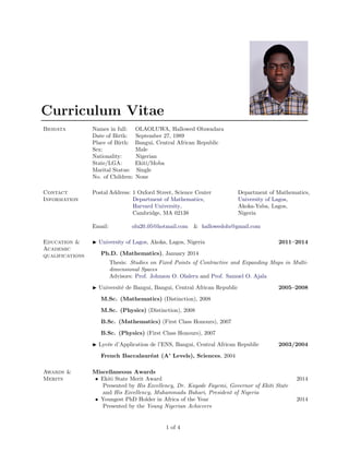 Curriculum Vitae
Biodata Names in full: OLAOLUWA, Hallowed Oluwadara
Date of Birth: September 27, 1989
Place of Birth: Bangui, Central African Republic
Sex: Male
Nationality: Nigerian
State/LGA: Ekiti/Moba
Marital Status: Single
No. of Children: None
Contact
Information
Postal Address: 1 Oxford Street, Science Center Department of Mathematics,
Department of Mathematics, University of Lagos,
Harvard University, Akoka-Yaba, Lagos,
Cambridge, MA 02138 Nigeria
Email: olu20 05@hotmail.com & hallowedolu@gmail.com
Education &
Academic
qualifications
University of Lagos, Akoka, Lagos, Nigeria 2011–2014
Ph.D. (Mathematics), January 2014
Thesis: Studies on Fixed Points of Contractive and Expanding Maps in Multi-
dimensional Spaces
Advisors: Prof. Johnson O. Olaleru and Prof. Samuel O. Ajala
Universit´e de Bangui, Bangui, Central African Republic 2005–2008
M.Sc. (Mathematics) (Distinction), 2008
M.Sc. (Physics) (Distinction), 2008
B.Sc. (Mathematics) (First Class Honours), 2007
B.Sc. (Physics) (First Class Honours), 2007
Lyc´ee d’Application de l’ENS, Bangui, Central African Republic 2003/2004
French Baccalaur´eat (A’ Levels), Sciences, 2004
Awards &
Merits
Miscellaneous Awards
• Ekiti State Merit Award 2014
Presented by His Excellency, Dr. Kayode Fayemi, Governor of Ekiti State
and His Excellency, Muhammadu Buhari, President of Nigeria
• Youngest PhD Holder in Africa of the Year 2014
Presented by the Young Nigerian Achievers
1 of 4
 