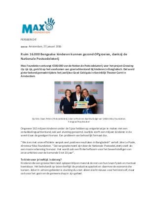 PERSBERICHT
Amsterdam, 27 januari 2016
Ruim 16.000 Bengaalse kinderen kunnen gezond OPgroeien, dankzij de
Nationale Postcodeloterij
Max Foundation ontvangt €500.000 van de Nationale PostcodeLoterij voor het project Growing
Up Up Up, gericht op het voorkomen van groeiachterstand bij kinderen in Bangladesh. Dat werd
gister bekend gemaakt tijdens het jaarlijkse Goed Geld gala in Koninklijk Theater Carré in
Amsterdam.
Op foto: Daan Peters (Postcodeloterij) Joke Le Poole en Kaat Burbidge-van Velden Max Foundation.
Fotograaf Roy Beusker
Ongeveer 162 miljoen kinderen onder de 5 jaar hebben op enigerlei wijze te maken met een
ontwikkelingsachterstand, ook wel stunting genoemd. Jaarlijks sterft een miljoen kinderen in de
wereld aan de gevolgen hiervan. Een probleem van behoorlijk formaat dus.
“We zien met onze efficiënte aanpak veel positieve resultaten in Bangladesh” vertelt Joke Le Poole,
directeur Max Foundation. “Dat we geselecteerd zijn door de Nationale PostcodeLoterij voelt als
een mooie erkenning hiervoor. Het wordt ook een flinke hefboom voor het bewerkstelligen van
onze ambities voor de komende 5 tot 10 jaar”.
Te klein voor je leeftijd. Is dat erg?
Kinderen die een groeiachterstand oplopen blijven meestal de rest van hun leven fysiek en mentaal
kwetsbaar. Het beïnvloedt op latere leeftijd de productiecapaciteit en daarmee de economische
kansen. Zeker in armere gebieden is stunting dus niet alleen slecht nieuws voor het kind zelf, maar
ook voor het gezin en de gemeenschap in zijn geheel.
 