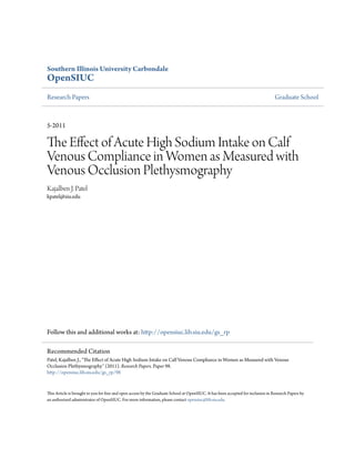 Southern Illinois University Carbondale
OpenSIUC
Research Papers Graduate School
5-2011
The Effect of Acute High Sodium Intake on Calf
Venous Compliance in Women as Measured with
Venous Occlusion Plethysmography
Kajalben J. Patel
kpatel@siu.edu
Follow this and additional works at: http://opensiuc.lib.siu.edu/gs_rp
This Article is brought to you for free and open access by the Graduate School at OpenSIUC. It has been accepted for inclusion in Research Papers by
an authorized administrator of OpenSIUC. For more information, please contact opensiuc@lib.siu.edu.
Recommended Citation
Patel, Kajalben J., "The Effect of Acute High Sodium Intake on Calf Venous Compliance in Women as Measured with Venous
Occlusion Plethysmography" (2011). Research Papers. Paper 98.
http://opensiuc.lib.siu.edu/gs_rp/98
 