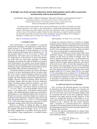 PHYSICAL REVIEW A 89, 033612 (2014)
de Broglie wave-front curvature induced by electric-ﬁeld gradients and its effect on precision
measurements with an atom interferometer
Ivan Hromada,1
Raisa Trubko,2
William F. Holmgren,1
Maxwell D. Gregoire,1
and Alexander D. Cronin1,2,*
1
Department of Physics, University of Arizona, Tucson, Arizona 85721, USA
2
College of Optical Sciences, University of Arizona, Tucson, Arizona 85721, USA
(Received 4 December 2013; published 10 March 2014)
To improve precision measurements made with atom interferometers, the effect of de Broglie wave-front
curvature induced by a lens inside an atom interferometer is experimentally demonstrated and theoretically
analyzed. Electrostatic lenses shift, magnify, and distort atom interference fringes, which modiﬁes the phase
and the contrast of the interference signals. Informed by these observations, an improved method is presented
for analyzing measurements of atomic beam velocity distributions using phase choppers [W. F. Holmgren, I.
Hromada, C. E. Klauss, and A. D. Cronin, New J. Phys. 13, 115007 (2011)].
DOI: 10.1103/PhysRevA.89.033612 PACS number(s): 03.75.Be, 37.25.+k, 03.75.Dg
I. INTRODUCTION
Atom interferometry is well established as a precision
measurement technology with applications in ﬁelds such as
inertial sensing [1–3], measurements of fundamental quan-
tities [4–6], measurements of atomic properties [7–12], and
studies of quantum phenomena such as decoherence [13–16]
and geometric phases [17–19]. For reviews of optics and
interferometry with neutral atoms and molecules, see [20–
22]. Improvements in the precision of these measurements
can result from new atom optics techniques to prepare,
manipulate, and monitor the atomic de Broglie waves used in
atom interferometers. For example, more accurate methods to
measure the velocity distribution of the atoms that contribute to
interference fringes would help reﬁne measurements of atomic
polarizability made with atom interferometers [7–10].
A promising method to measure the velocity distribution
of atoms in an atom interferometer utilizes two phase chop-
pers [23] to induce velocity-dependent contrast-loss spectra
for atomic fringes. Similar to experiments with mechanical
choppers, the result depends on the time of ﬂight between two
choppers. However, instead of blocking atomic beam ﬂux,
each phase chopper shifts the phase of atomic interference
fringes. Two phase choppers pulsing at frequency ν can cause
modulations in fringe contrast (as opposed to ﬂux) as a
function of frequency, with contrast maxima occurring near
ν = nv0/(2L), where v0 is the most probable velocity of the
atoms, n is an integer, and L is the distance between phase
choppers. We implemented phase choppers by using electric-
ﬁeld gradients to cause differential phase shifts for atomic de
Broglie waves because such phase choppers are compact, can
be pulsed at audio frequencies, and do not require any moving
parts. Our measurements of v0 = 1975.3 ± 1.0 m/s presented
in Sec. VIII of this paper demonstrate a precision of 0.05%
using phase choppers made with electric-ﬁeld gradients.
However, in addition to shifting the phase of atomic
interference fringes, we have found that electric-ﬁeld gradients
also magnify and distort the fringes. In Sec. II we show
that fringe magniﬁcation is inevitable when using electric-
ﬁeld gradients. Fringe magniﬁcation is a problem because
*
cronin@physics.arizona.edu
it changes the observed contrast as a function of chopper
frequency and thus inﬂuences our measurements of atom beam
velocity. Magniﬁcation due to de Broglie wave-front curvature
induced by phase choppers can cause systematic errors as large
as 0.2% in our measurements of velocity, which can lead to
0.4% errors in measurements of atomic polarizability.
To study how de Broglie wave-front curvature affects atom
interference fringes, we developed the analogy that phase
choppers act like lenses for atomic de Broglie waves. We
used an experiment sketched in Fig. 1 to demonstrate how
contrast changes and phase shifts caused by a lens can be
related to the focal length, spherical aberration, and location
of the atom lens as well as several other parameters such as
the locations of the nanogratings, the sizes of the collimating
slits, and the size of the detector. Lenses for neutral atoms
have been made previously by several methods such as using
magnetic ﬁelds [24–27], electric ﬁelds [28–30], zone plates
[31,32], and standing waves of radiation [33–35]. Historically,
such lenses have been used for atom microscopes [36,37] and
for controlling the deposition of atoms on surfaces [38–40].
In this paper we concentrate on how lenses inside an atom
interferometer modify interference fringes.
II. WHY FOCUSING IS UNAVOIDABLE
First, we discuss the following question: Can electrodes
be fabricated with shapes that produce zero focusing, but
still cause deﬂection of neutral atoms? If we could design a
prism for atom waves, then a more ideal phase chopper could
be constructed and some of the more complicated analysis
presented in this paper could be avoided. However, in this
section we conclude that focusing is unavoidable if we use
static electric ﬁelds from electrodes that are invariant under
translation in the y direction. We have chosen symmetry
under y translation as a constraint because the y direction
is parallel to the nanograting bars and the long axis (height) of
the collimating slits and we want the same phase shift φ across
the height of the atom beam.
We pose this question mathematically by asking if there
exists a vector ﬁeld E(x,z) that makes nonzero phase shift for
atom interference fringes,
φ =
αs
2 v
d
dx
E2
dz = 0, (1)
1050-2947/2014/89(3)/033612(10) 033612-1 ©2014 American Physical Society
 