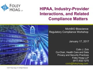 © 2017 Foley Hoag LLP. All Rights Reserved.
HIPAA, Industry-Provider
Interactions, and Related
Compliance Matters
MichBIO Bioscience
Regulatory Compliance Workshop
January 17, 2017
Colin J. Zick
Co-Chair, Health Care and Data
Privacy and Security Practices
Foley Hoag LLP
(617) 832-1275
czick@foleyhoag.com
 