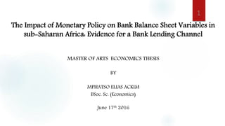 The Impact of Monetary Policy on Bank Balance Sheet Variables in
sub-Saharan Africa: Evidence for a Bank Lending Channel
MASTER OF ARTS ECONOMICS THESIS
BY
MPHATSO ELIAS ACKIM
BSoc. Sc. (Economics)
June 17th 2016
1
 